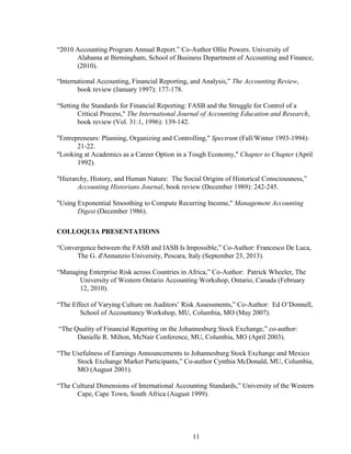 11
“2010 Accounting Program Annual Report.” Co-Author Ollie Powers. University of
Alabama at Birmingham, School of Business Department of Accounting and Finance,
(2010).
“International Accounting, Financial Reporting, and Analysis,” The Accounting Review,
book review (January 1997): 177-178.
“Setting the Standards for Financial Reporting: FASB and the Struggle for Control of a
Critical Process," The International Journal of Accounting Education and Research,
book review (Vol. 31:1, 1996): 139-142.
"Entrepreneurs: Planning, Organizing and Controlling," Spectrum (Fall/Winter 1993-1994):
21-22.
"Looking at Academics as a Career Option in a Tough Economy," Chapter to Chapter (April
1992).
"Hierarchy, History, and Human Nature: The Social Origins of Historical Consciousness,”
Accounting Historians Journal, book review (December 1989): 242-245.
"Using Exponential Smoothing to Compute Recurring Income," Management Accounting
Digest (December 1986).
COLLOQUIA PRESENTATIONS
“Convergence between the FASB and IASB Is Impossible,” Co-Author: Francesco De Luca,
The G. d'Annunzio University, Pescara, Italy (September 23, 2013).
“Managing Enterprise Risk across Countries in Africa,” Co-Author: Patrick Wheeler, The
University of Western Ontario Accounting Workshop, Ontario, Canada (February
12, 2010).
“The Effect of Varying Culture on Auditors’ Risk Assessments,” Co-Author: Ed O’Donnell,
School of Accountancy Workshop, MU, Columbia, MO (May 2007).
“The Quality of Financial Reporting on the Johannesburg Stock Exchange,” co-author:
Danielle R. Milton, McNair Conference, MU, Columbia, MO (April 2003).
“The Usefulness of Earnings Announcements to Johannesburg Stock Exchange and Mexico
Stock Exchange Market Participants,” Co-author Cynthia McDonald, MU, Columbia,
MO (August 2001).
“The Cultural Dimensions of International Accounting Standards,” University of the Western
Cape, Cape Town, South Africa (August 1999).
 