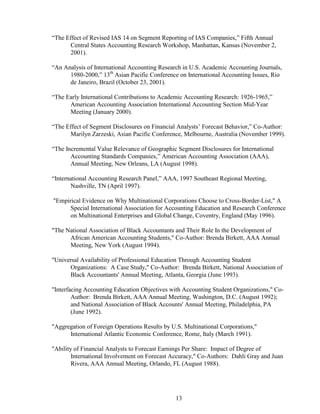 13
“The Effect of Revised IAS 14 on Segment Reporting of IAS Companies,” Fifth Annual
Central States Accounting Research Workshop, Manhattan, Kansas (November 2,
2001).
“An Analysis of International Accounting Research in U.S. Academic Accounting Journals,
1980-2000,” 13th
Asian Pacific Conference on International Accounting Issues, Rio
de Janeiro, Brazil (October 23, 2001).
“The Early International Contributions to Academic Accounting Research: 1926-1965,”
American Accounting Association International Accounting Section Mid-Year
Meeting (January 2000).
“The Effect of Segment Disclosures on Financial Analysts’ Forecast Behavior,” Co-Author:
Marilyn Zarzeski, Asian Pacific Conference, Melbourne, Australia (November 1999).
“The Incremental Value Relevance of Geographic Segment Disclosures for International
Accounting Standards Companies,” American Accounting Association (AAA),
Annual Meeting, New Orleans, LA (August 1998).
“International Accounting Research Panel,” AAA, 1997 Southeast Regional Meeting,
Nashville, TN (April 1997).
"Empirical Evidence on Why Multinational Corporations Choose to Cross-Border-List," A
Special International Association for Accounting Education and Research Conference
on Multinational Enterprises and Global Change, Coventry, England (May 1996).
"The National Association of Black Accountants and Their Role In the Development of
African American Accounting Students," Co-Author: Brenda Birkett, AAA Annual
Meeting, New York (August 1994).
"Universal Availability of Professional Education Through Accounting Student
Organizations: A Case Study," Co-Author: Brenda Birkett, National Association of
Black Accountants' Annual Meeting, Atlanta, Georgia (June 1993).
"Interfacing Accounting Education Objectives with Accounting Student Organizations," Co-
Author: Brenda Birkett, AAA Annual Meeting, Washington, D.C. (August 1992);
and National Association of Black Accounts' Annual Meeting, Philadelphia, PA
(June 1992).
"Aggregation of Foreign Operations Results by U.S. Multinational Corporations,"
International Atlantic Economic Conference, Rome, Italy (March 1991).
"Ability of Financial Analysts to Forecast Earnings Per Share: Impact of Degree of
International Involvement on Forecast Accuracy," Co-Authors: Dahli Gray and Juan
Rivera, AAA Annual Meeting, Orlando, FL (August 1988).
 