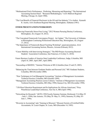 14
“Multinational Firm's Performance: Predicting, Measuring and Reporting," The International
Accounting Section Panel: "Research Methodologies," AAA Midwest Regional
Meeting, Chicago, IL (April 1988).
"The Cost/Benefit of Financial Disclosure in the Oil and Gas Industry," Co-Author: Kenneth
R. Austin, AAA Southeast Regional Meeting, Birmingham, Alabama (1981).
OTHER PRESENTATIONS/WORKSHOPS
“Achieving Financially Stress-Free Living,” 2012 Women Pursuing Destiny Conference,
Birmingham, AL (August 18, 2012).
“The Conceptual Framework Convergence Project: An Update,” The University of Alabama
at Birmingham Continuing Professional Education Day, Birmingham, AL (August
17, 2012).
“The Importance of Framework-Based Teaching Workshop”, panel presentation, AAA
International Accounting Section, Phoenix, Arizona (February 2012).
“Career Mobility with Interviewing Strategies,” The PhD Project Accounting Doctoral
Students’ Association Conference, San Francisco, CA (July 31, 2010).
Future Business Leaders of America State Leadership Conference, Judge, Columbia, MO
(April 18, 2005; April 2007, April 2009).
“Succeeding at MIZZOU,” Summer Welcome at MU-Columbia (June 23 and 25, 2003).
“Balancing the Time between Graduate Studies and Personal Life,” MU Graduate Students,
Columbia, MO (November 2000).
“New Techniques in Cost/Managerial Accounting,” Institute of Management Accountants
Technical Session, Columbia, MO (October 1999).
“Management Accounting Practices across Cultures,” Institute of Management Accountants
Technical Session, Columbia, MO (May 1998); Kansas City, MO (November 1998).
"150-Hour Education Requirement and Its Implications for African-Americans," Price
Waterhouse Leadership Conference, Tan-Tar-A, MO (April 1996).
"Networking for Research," AICPA 1994 Faculty Summer Seminar, Richmond, VA (May 29
- June 1, 1994); San Antonio, TX (May 28 -May 31, 1995); Sarasota, FL (May 30 -
June 1, 1996).
"Diversity in Accounting" and, "Gaming in Missouri," Missouri Society of Certified Public
Accountants, St. Louis Chapter, St. Louis, MO (December 14, 1995).
 