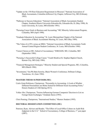 15
"Update on the 150-Hour Education Requirement in Missouri," National Association of
Black Accountants, Columbia-Jefferson City Chapter, Jefferson City, MO (February
1993).
"Pathways to Success-Education," National Association of Black Accountants Student
Chapter, Southern Illinois University-Edwardsville, Edwardsville, IL (May 1990), St.
Louis University, St. Louis, MO (October 1991).
"Pursuing Career Goals in Business and Accounting," MU Minority Achievement Program,
Columbia, MO (April 1990).
"Graduate Education In Accounting," St. Louis Metropolitan Chapter of the National
Association of Black Accountants Meeting, St. Louis, MO (May 1989).
"The Value of a CPA versus an MBA," National Association of Black Accountants Tenth
Annual Central Region Student Conference, St. Louis, MO (October 1988).
"Career Choices at MU, School of Accountancy," INROADS, MU, Columbia, MO
(September 1986).
"Pursuing A Successful College Career," Youth Month at St. Stephen Baptist Church,
Kansas City, MO (July 1986).
"Financial Management Strategies," Minority Student and Special Programs, MU, Columbia,
MO (March 1986).
"Investments," Eta Phi Beta Sorority, Black Women's Conference, Stillman College,
Tuscaloosa, AL (June 1984).
MASTERS THESIS SUPERVISOR (MU)
Curtis Grant Robinson, Chairperson, “Personality in Accounting: A Look at Whether
Different Personalities are Better Suited for Different Sized Accounting Firms,”
Honors Student at UAB (Spring 2013).
Volker Ahr, Chairperson, "Factors Influencing German Companies' Decision to List on
Foreign Stock Exchanges," Graduate thesis (1993).
Chris Penning, Chairperson, "International Studies," Masters Student (1995).
DOCTORAL DISSERTATION COMMITTEES (MU)
Peterson, Ryan, Advisor and Reader, “The Effect of Local Office Culture on Audit Risk
Judgment in the U.S.” School of Accountancy, College of Business, 1st
year paper
(2007).
 
