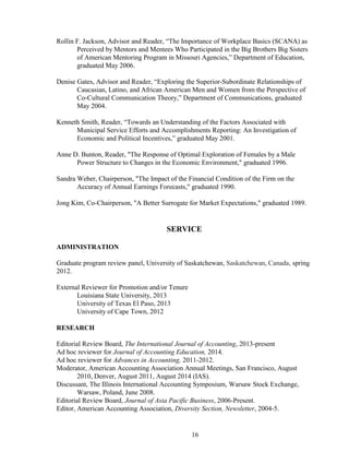 16
Rollin F. Jackson, Advisor and Reader, “The Importance of Workplace Basics (SCANA) as
Perceived by Mentors and Mentees Who Participated in the Big Brothers Big Sisters
of American Mentoring Program in Missouri Agencies,” Department of Education,
graduated May 2006.
Denise Gates, Advisor and Reader, “Exploring the Superior-Subordinate Relationships of
Caucasian, Latino, and African American Men and Women from the Perspective of
Co-Cultural Communication Theory,” Department of Communications, graduated
May 2004.
Kenneth Smith, Reader, “Towards an Understanding of the Factors Associated with
Municipal Service Efforts and Accomplishments Reporting: An Investigation of
Economic and Political Incentives,” graduated May 2001.
Anne D. Bunton, Reader, "The Response of Optimal Exploration of Females by a Male
Power Structure to Changes in the Economic Environment," graduated 1996.
Sandra Weber, Chairperson, "The Impact of the Financial Condition of the Firm on the
Accuracy of Annual Earnings Forecasts," graduated 1990.
Jong Kim, Co-Chairperson, "A Better Surrogate for Market Expectations," graduated 1989.
SERVICE
ADMINISTRATION
Graduate program review panel, University of Saskatchewan, Saskatchewan, Canada, spring
2012.
External Reviewer for Promotion and/or Tenure
Louisiana State University, 2013
University of Texas El Paso, 2013
University of Cape Town, 2012
RESEARCH
Editorial Review Board, The International Journal of Accounting, 2013-present
Ad hoc reviewer for Journal of Accounting Education, 2014.
Ad hoc reviewer for Advances in Accounting, 2011-2012.
Moderator, American Accounting Association Annual Meetings, San Francisco, August
2010, Denver, August 2011, August 2014 (IAS).
Discussant, The Illinois International Accounting Symposium, Warsaw Stock Exchange,
Warsaw, Poland, June 2008.
Editorial Review Board, Journal of Asia Pacific Business, 2006-Present.
Editor, American Accounting Association, Diversity Section, Newsletter, 2004-5.
 