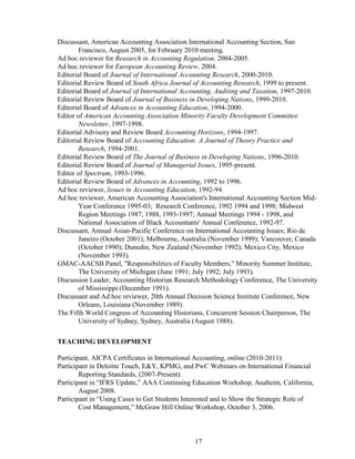 17
Discussant, American Accounting Association International Accounting Section, San
Francisco, August 2005, for February 2010 meeting.
Ad hoc reviewer for Research in Accounting Regulation, 2004-2005.
Ad hoc reviewer for European Accounting Review, 2004.
Editorial Board of Journal of International Accounting Research, 2000-2010.
Editorial Review Board of South Africa Journal of Accounting Research, 1999 to present.
Editorial Board of Journal of International Accounting, Auditing and Taxation, 1997-2010.
Editorial Review Board of Journal of Business in Developing Nations, 1999-2010.
Editorial Board of Advances in Accounting Education, 1994-2000.
Editor of American Accounting Association Minority Faculty Development Committee
Newsletter, 1997-1998.
Editorial Advisory and Review Board Accounting Horizons, 1994-1997.
Editorial Review Board of Accounting Education: A Journal of Theory Practice and
Research, 1994-2001.
Editorial Review Board of The Journal of Business in Developing Nations, 1996-2010.
Editorial Review Board of Journal of Managerial Issues, 1995-present.
Editor of Spectrum, 1993-1996.
Editorial Review Board of Advances in Accounting, 1992 to 1996.
Ad hoc reviewer, Issues in Accounting Education, 1992-94.
Ad hoc reviewer, American Accounting Association's International Accounting Section Mid-
Year Conference 1995-03; Research Conference, 1992 1994 and 1998; Midwest
Region Meetings 1987, 1988, 1993-1997; Annual Meetings 1994 - 1998, and
National Association of Black Accountants' Annual Conference, 1992-97.
Discussant, Annual Asian-Pacific Conference on International Accounting Issues; Rio de
Janeiro (October 2001); Melbourne, Australia (November 1999); Vancouver, Canada
(October 1990); Dunedin, New Zealand (November 1992); Mexico City, Mexico
(November 1993).
GMAC-AACSB Panel, "Responsibilities of Faculty Members," Minority Summer Institute,
The University of Michigan (June 1991; July 1992; July 1993).
Discussion Leader, Accounting Historian Research Methodology Conference, The University
of Mississippi (December 1991).
Discussant and Ad hoc reviewer, 20th Annual Decision Science Institute Conference, New
Orleans, Louisiana (November 1989).
The Fifth World Congress of Accounting Historians, Concurrent Session Chairperson, The
University of Sydney, Sydney, Australia (August 1988).
TEACHING DEVELOPMENT
Participant, AICPA Certificates in International Accounting, online (2010-2011).
Participant in Deloitte Touch, E&Y, KPMG, and PwC Webinars on International Financial
Reporting Standards, (2007-Present).
Participant in “IFRS Update,” AAA Continuing Education Workshop, Anaheim, California,
August 2008.
Participant in “Using Cases to Get Students Interested and to Show the Strategic Role of
Cost Management,” McGraw Hill Online Workshop, October 3, 2006.
 