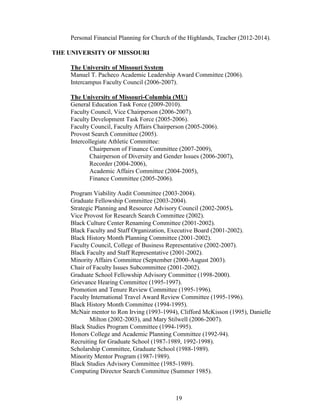 19
Personal Financial Planning for Church of the Highlands, Teacher (2012-2014).
THE UNIVERSITY OF MISSOURI
The University of Missouri System
Manuel T. Pacheco Academic Leadership Award Committee (2006).
Intercampus Faculty Council (2006-2007).
The University of Missouri-Columbia (MU)
General Education Task Force (2009-2010).
Faculty Council, Vice Chairperson (2006-2007).
Faculty Development Task Force (2005-2006).
Faculty Council, Faculty Affairs Chairperson (2005-2006).
Provost Search Committee (2005).
Intercollegiate Athletic Committee:
Chairperson of Finance Committee (2007-2009),
Chairperson of Diversity and Gender Issues (2006-2007),
Recorder (2004-2006),
Academic Affairs Committee (2004-2005),
Finance Committee (2005-2006).
Program Viability Audit Committee (2003-2004).
Graduate Fellowship Committee (2003-2004).
Strategic Planning and Resource Advisory Council (2002-2005).
Vice Provost for Research Search Committee (2002).
Black Culture Center Renaming Committee (2001-2002).
Black Faculty and Staff Organization, Executive Board (2001-2002).
Black History Month Planning Committee (2001-2002).
Faculty Council, College of Business Representative (2002-2007).
Black Faculty and Staff Representative (2001-2002).
Minority Affairs Committee (September (2000-August 2003).
Chair of Faculty Issues Subcommittee (2001-2002).
Graduate School Fellowship Advisory Committee (1998-2000).
Grievance Hearing Committee (1995-1997).
Promotion and Tenure Review Committee (1995-1996).
Faculty International Travel Award Review Committee (1995-1996).
Black History Month Committee (1994-1995).
McNair mentor to Ron Irving (1993-1994), Clifford McKisson (1995), Danielle
Milton (2002-2003), and Mary Stilwell (2006-2007).
Black Studies Program Committee (1994-1995).
Honors College and Academic Planning Committee (1992-94).
Recruiting for Graduate School (1987-1989, 1992-1998).
Scholarship Committee, Graduate School (1988-1989).
Minority Mentor Program (1987-1989).
Black Studies Advisory Committee (1985-1989).
Computing Director Search Committee (Summer 1985).
 