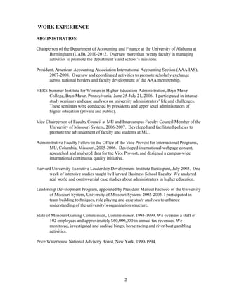 2
WORK EXPERIENCE
ADMINISTRATION
Chairperson of the Department of Accounting and Finance at the University of Alabama at
Birmingham (UAB), 2010-2012. Oversaw more than twenty faculty in managing
activities to promote the department’s and school’s missions.
President, American Accounting Association International Accounting Section (AAA IAS),
2007-2008. Oversaw and coordinated activities to promote scholarly exchange
across national borders and faculty development of the AAA membership.
HERS Summer Institute for Women in Higher Education Administration, Bryn Mawr
College, Bryn Mawr, Pennsylvania, June 25-July 21, 2006. I participated in intense-
study seminars and case analyses on university administrators’ life and challenges.
These seminars were conducted by presidents and upper level administrators of
higher education (private and public).
Vice Chairperson of Faculty Council at MU and Intercampus Faculty Council Member of the
University of Missouri System, 2006-2007. Developed and facilitated policies to
promote the advancement of faculty and students at MU.
Administrative Faculty Fellow in the Office of the Vice Provost for International Programs,
MU, Columbia, Missouri, 2005-2006. Developed international webpage content,
researched and analyzed data for the Vice Provost, and designed a campus-wide
international continuous quality initiative.
Harvard University Executive Leadership Development Institute Participant, July 2003. One
week of intensive studies taught by Harvard Business School Faculty. We analyzed
real world and controversial case studies about administrators in higher education.
Leadership Development Program, appointed by President Manuel Pacheco of the University
of Missouri System, University of Missouri System, 2002-2003. I participated in
team building techniques, role playing and case study analyses to enhance
understanding of the university’s organization structure.
State of Missouri Gaming Commission, Commissioner, 1993-1999. We oversaw a staff of
102 employees and approximately $60,000,000 in annual tax revenues. We
monitored, investigated and audited bingo, horse racing and river boat gambling
activities.
Price Waterhouse National Advisory Board, New York, 1990-1994.
 