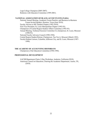 22
Leap College Champion (2005-2007).
Relations with Educators Committee (1999-2001).
NATIONAL ASSOCIATION OF BLACK ACCOUNTANTS (NABA)
National Annual Meeting, Academic Forum Panelist, and Business-to-Business
Forum Invited Speaker, Houston, Texas (June 2010).
Faculty Advisor to MU Student Chapter (1992-2010).
First Vice-President, St. Louis Metropolitan Chapter (1992-93).
Chairperson of Central Region Student Affairs Committee (1992-93).
Annual Meeting, Technical Sessions Committee Co-chairperson, St. Louis, Missouri
(1990-91).
National Faculty Advisory Council (1990-1994).
Central Region Student Retreat, Chairperson, Tan-Tar-A, Missouri (March 1993).
Faculty/Student Liaison, Columbia, Jefferson City, and St. Louis, Missouri (1987-
1990).
THE ACADEMY OF ACCOUNTING HISTORIANS
Chairperson of the Education Committee (1994-1996).
PROFESSIONAL DEVELOPMENT
AACSB Department Chairs 2-Day Workshop, Anaheim, California (2010).
American Council on Education, Chairing the Academic Department, Austin, TX,
(2010).
 