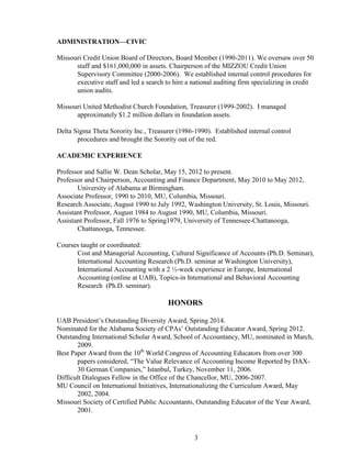 3
ADMINISTRATION—CIVIC
Missouri Credit Union Board of Directors, Board Member (1990-2011). We oversaw over 50
staff and $161,000,000 in assets. Chairperson of the MIZZOU Credit Union
Supervisory Committee (2000-2006). We established internal control procedures for
executive staff and led a search to hire a national auditing firm specializing in credit
union audits.
Missouri United Methodist Church Foundation, Treasurer (1999-2002). I managed
approximately $1.2 million dollars in foundation assets.
Delta Sigma Theta Sorority Inc., Treasurer (1986-1990). Established internal control
procedures and brought the Sorority out of the red.
ACADEMIC EXPERIENCE
Professor and Sallie W. Dean Scholar, May 15, 2012 to present.
Professor and Chairperson, Accounting and Finance Department, May 2010 to May 2012,
University of Alabama at Birmingham.
Associate Professor, 1990 to 2010, MU, Columbia, Missouri.
Research Associate, August 1990 to July 1992, Washington University, St. Louis, Missouri.
Assistant Professor, August 1984 to August 1990, MU, Columbia, Missouri.
Assistant Professor, Fall 1976 to Spring1979, University of Tennessee-Chattanooga,
Chattanooga, Tennessee.
Courses taught or coordinated:
Cost and Managerial Accounting, Cultural Significance of Accounts (Ph.D. Seminar),
International Accounting Research (Ph.D. seminar at Washington University),
International Accounting with a 2 ½-week experience in Europe, International
Accounting (online at UAB), Topics-in International and Behavioral Accounting
Research (Ph.D. seminar).
HONORS
UAB President’s Outstanding Diversity Award, Spring 2014.
Nominated for the Alabama Society of CPAs’ Outstanding Educator Award, Spring 2012.
Outstanding International Scholar Award, School of Accountancy, MU, nominated in March,
2009.
Best Paper Award from the 10th
World Congress of Accounting Educators from over 300
papers considered, “The Value Relevance of Accounting Income Reported by DAX-
30 German Companies,” Istanbul, Turkey, November 11, 2006.
Difficult Dialogues Fellow in the Office of the Chancellor, MU, 2006-2007.
MU Council on International Initiatives, Internationalizing the Curriculum Award, May
2002, 2004.
Missouri Society of Certified Public Accountants, Outstanding Educator of the Year Award,
2001.
 