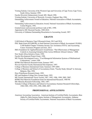 4
Visiting Scholar, University of the Western Cape and University of Cape Town; Cape Town,
South Africa, Summer 1999.
Faculty Diversity Enhancement Award, MU, March 1998.
Visiting Scholar, University of Warwick, Coventry, England, May 1996.
Outstanding Achievement Award in Education, National Association of Black Accountants,
1992.
Outstanding Achievement in Education Award, National Association of Black Accountants,
Central Region, 1992.
Granted tenure and associate professor rank at MU, 1990.
Appointed to MU Doctoral Faculty, 1989-2010.
University of Alabama Outstanding Dissertation in Accounting Award, 1987.
GRANTS
UAB School of Business Type II Research Grant, 2013 and 2014.
PNC Bank Grant ($25,000.00), to fund National Association of Black Accountants' (NABA)
UAB Student Chapter Voluntary Income Tax Assistance (VITA) and Accounting
Career Awareness Program activities, 2012.
IMA Foundation for Applied Research Award/Grant, “The Effectiveness of Management
Controls in Assessing Enterprise Risk Across Different African Cultures,” 2008.
New South Africa Initiative Grant, 1999.
Faculty Development Project Grant, 1998.
MU Faculty Development Leave, “Cost/Managerial Information Systems of Multinational
Corporations,” winter 1998.
KPMG Peat Marwick Research Grant, Summer 1997.
Provost Fund for Faculty International Development, 1997.
College of Business International Grant, Summers 1997-2005.
College of Business and School of Accountancy Grant, "Faculty Study Abroad" in Antwerp,
Belgium, May 1994.
Price Waterhouse Research Grant, 1993.
MU and Stephens College New Europe Grant, 1993.
MU Faculty International Travel Award, 1987, 1992, 1996, 1999, 2005, 2007.
KPMG Peat Marwick Foundation Grant for International Research, 1988-90.
MU Minority Research Fellowship, 1985, 1987.
Trulaske College of Business and School of Accountancy Summer Research Fellowships,
1984-1989, 1992-1995, 1998, 2000, 2007.
PROFESSIONAL AFFILIATIONS
American Accounting Association, American Institute of Certified Public Accountants, Beta
Alpha Psi, Beta Gamma Sigma, Institute of Management Accountants, Alabama
Society of Certified Public Accountants, National Association of Black Accountants.
 