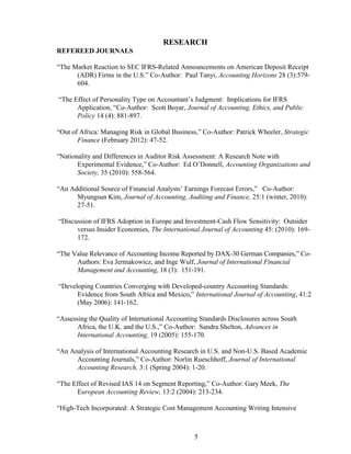 5
RESEARCH
REFEREED JOURNALS
“The Market Reaction to SEC IFRS-Related Announcements on American Deposit Receipt
(ADR) Firms in the U.S.” Co-Author: Paul Tanyi, Accounting Horizons 28 (3):579-
604.
“The Effect of Personality Type on Accountant’s Judgment: Implications for IFRS
Application, “Co-Author: Scott Boyar, Journal of Accounting, Ethics, and Public
Policy 14 (4): 881-897.
“Out of Africa: Managing Risk in Global Business,” Co-Author: Patrick Wheeler, Strategic
Finance (February 2012): 47-52.
“Nationality and Differences in Auditor Risk Assessment: A Research Note with
Experimental Evidence,” Co-Author: Ed O’Donnell, Accounting Organizations and
Society, 35 (2010): 558-564.
“An Additional Source of Financial Analysts’ Earnings Forecast Errors,” Co-Author:
Myungsun Kim, Journal of Accounting, Auditing and Finance, 25:1 (winter, 2010):
27-51.
“Discussion of IFRS Adoption in Europe and Investment-Cash Flow Sensitivity: Outsider
versus Insider Economies, The International Journal of Accounting 45: (2010): 169-
172.
“The Value Relevance of Accounting Income Reported by DAX-30 German Companies,” Co-
Authors: Eva Jermakowicz, and Inge Wulf, Journal of International Financial
Management and Accounting, 18 (3): 151-191.
“Developing Countries Converging with Developed-country Accounting Standards:
Evidence from South Africa and Mexico,” International Journal of Accounting, 41:2
(May 2006): 141-162.
“Assessing the Quality of International Accounting Standards Disclosures across South
Africa, the U.K. and the U.S.,” Co-Author: Sandra Shelton, Advances in
International Accounting, 19 (2005): 155-170.
“An Analysis of International Accounting Research in U.S. and Non-U.S. Based Academic
Accounting Journals,” Co-Author: Norlin Rueschhoff, Journal of International
Accounting Research, 3:1 (Spring 2004): 1-20.
“The Effect of Revised IAS 14 on Segment Reporting,” Co-Author: Gary Meek, The
European Accounting Review, 13:2 (2004): 213-234.
“High-Tech Incorporated: A Strategic Cost Management Accounting Writing Intensive
 
