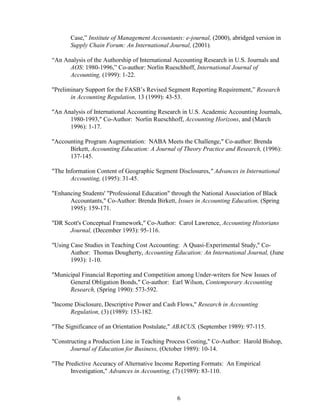 6
Case,” Institute of Management Accountants: e-journal, (2000), abridged version in
Supply Chain Forum: An International Journal, (2001).
“An Analysis of the Authorship of International Accounting Research in U.S. Journals and
AOS: 1980-1996,” Co-author: Norlin Rueschhoff, International Journal of
Accounting, (1999): 1-22.
"Preliminary Support for the FASB’s Revised Segment Reporting Requirement,” Research
in Accounting Regulation, 13 (1999): 43-53.
"An Analysis of International Accounting Research in U.S. Academic Accounting Journals,
1980-1993," Co-Author: Norlin Rueschhoff, Accounting Horizons, and (March
1996): 1-17.
"Accounting Program Augmentation: NABA Meets the Challenge," Co-author: Brenda
Birkett, Accounting Education: A Journal of Theory Practice and Research, (1996):
137-145.
"The Information Content of Geographic Segment Disclosures," Advances in International
Accounting, (1995): 31-45.
"Enhancing Students' "Professional Education" through the National Association of Black
Accountants," Co-Author: Brenda Birkett, Issues in Accounting Education, (Spring
1995): 159-171.
"DR Scott's Conceptual Framework," Co-Author: Carol Lawrence, Accounting Historians
Journal, (December 1993): 95-116.
"Using Case Studies in Teaching Cost Accounting: A Quasi-Experimental Study," Co-
Author: Thomas Dougherty, Accounting Education: An International Journal, (June
1993): 1-10.
"Municipal Financial Reporting and Competition among Under-writers for New Issues of
General Obligation Bonds," Co-author: Earl Wilson, Contemporary Accounting
Research, (Spring 1990): 573-592.
"Income Disclosure, Descriptive Power and Cash Flows," Research in Accounting
Regulation, (3) (1989): 153-182.
"The Significance of an Orientation Postulate," ABACUS, (September 1989): 97-115.
"Constructing a Production Line in Teaching Process Costing," Co-Author: Harold Bishop,
Journal of Education for Business, (October 1989): 10-14.
"The Predictive Accuracy of Alternative Income Reporting Formats: An Empirical
Investigation," Advances in Accounting, (7) (1989): 83-110.
 