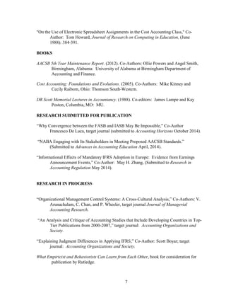 7
"On the Use of Electronic Spreadsheet Assignments in the Cost Accounting Class," Co-
Author: Tom Howard, Journal of Research on Computing in Education, (June
1988): 384-391.
BOOKS
AACSB 5th Year Maintenance Report. (2012). Co-Authors: Ollie Powers and Angel Smith,
Birmingham, Alabama: University of Alabama at Birmingham Department of
Accounting and Finance.
Cost Accounting: Foundations and Evolutions. (2005). Co-Authors: Mike Kinney and
Cecily Raiborn, Ohio: Thomson South-Western.
DR Scott Memorial Lectures in Accountancy. (1988). Co-editors: James Lampe and Kay
Poston, Columbia, MO: MU.
RESEARCH SUBMITTED FOR PUBLICATION
“Why Convergence between the FASB and IASB May Be Impossible,” Co-Author
Francesco De Luca, target journal (submitted to Accounting Horizons October 2014).
“NABA Engaging with Its Stakeholders in Meeting Proposed AACSB Standards.”
(Submitted to Advances in Accounting Education April, 2014).
“Informational Effects of Mandatory IFRS Adoption in Europe: Evidence from Earnings
Announcement Events,” Co-Author: May H. Zhang, (Submitted to Research in
Accounting Regulation May 2014).
RESEARCH IN PROGRESS
“Organizational Management Control Systems: A Cross-Cultural Analysis,” Co-Authors: V.
Arunachalam, C. Chan, and P. Wheeler, target journal Journal of Managerial
Accounting Research.
“An Analysis and Critique of Accounting Studies that Include Developing Countries in Top-
Tier Publications from 2000-2007,” target journal: Accounting Organizations and
Society.
“Explaining Judgment Differences in Applying IFRS,” Co-Author: Scott Boyar; target
journal: Accounting Organizations and Society.
What Empiricist and Behaviorists Can Learn from Each Other, book for consideration for
publication by Rutledge.
 