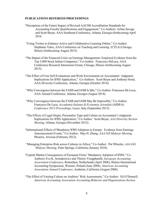 8
PUBLICATIONS REFEREED PROCEEDINGS
“Perceptions of the Future Impact of Revised AACSB Accreditation Standards for
Accounting Faculty Qualifications and Engagement,” Co-Authors: Arline Savage
and Scott Boyar, AAA Southeast Conference, Atlanta, Georgia (forthcoming April
2016.
“Using Twitter to Enhance Active and Collaborative Learning Online,” Co-Author:
Stephanie Yates, AAA Conference on Teaching and Learning (CTLA) Chicago,
Illinois (forthcoming August 2015).
“The Impact of the Financial Crisis on Earnings Management: Empirical Evidence from the
Top 5,000 Stock Italian Companies,” Co-Author: Francesco DeLuca, AAA
Conference Research Interaction Forum, Chicago, Illinois (forthcoming August
2015).
“The Effect of Core Self-Evaluations and Work Environment on Accountants’ Judgment:
Implications for IFRS Application,” Co-Authors: Scott Boyar and Anthony Hood,
AAA Diversity Conference, Atlanta, Georgia (October 2014).
“Why Convergence between the FASB and IASB Is Idle,” Co-Author: Francesco De Luca,
AAA Annual Conference, Atlanta, Georgia (August 2014).
“Why Convergence between the FASB and IASB May Be Impossible,” Co-Author:
Francesco De Luca, Accademia Italiana di Economia Aziendale (AIDEA)
Conference 2013 Proceedings, Lecce, Italy (September 2013).
“The Effects of Legal Origin, Personality Type and Culture on Accountant’s Judgment:
Implications for IFRS Application,” Co-Author: Scott Boyar, AAA Diversity Section
Meeting, Atlanta, Georgia (November 2012).
“Informational Effects of Mandatory IFRS Adoption in Europe: Evidence from Earnings
Announcement Events,” Co-Author: May H. Zhang, AAA IAS Midyear Meeting,
Phoenix, Arizona (February 2012).
“Managing Enterprise Risk across Cultures in Africa,” Co-Author: Pat Wheeler, AAA IAS
Midyear Meeting, Palm Springs, California (January 2010).
“Capital Market Consequences of European Firms’ Mandatory Adoption of IFRS,” Co-
Authors: Eva K. Jermakowicz and Thierry Vongphanith, European Accounting
Association Conference, Rotterdam, Netherlands (April 2008), Illinois International
Accounting Symposium, Warsaw, Poland (June 2008), American Accounting
Association Annual Conference, Anaheim, California (August 2008).
“The Effect of Varying Culture on Auditors’ Risk Assessments,” Co-Author: Ed O’Donnell,
American Accounting Association Accounting Behavior and Organizations Section
 