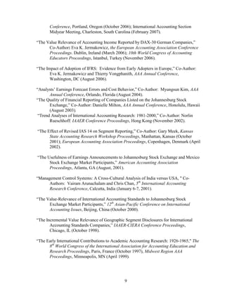 9
Conference, Portland, Oregon (October 2006); International Accounting Section
Midyear Meeting, Charleston, South Carolina (February 2007).
“The Value Relevance of Accounting Income Reported by DAX-30 German Companies,”
Co-Author: Eva K. Jermakowicz, the European Accounting Association Conference
Proceedings. Dublin, Ireland (March 2006); 10th World Congress of Accounting
Educators Proceedings, Istanbul, Turkey (November 2006).
“The Impact of Adoption of IFRS: Evidence from Early Adopters in Europe,” Co-Author:
Eva K. Jermakowicz and Thierry Vongphanith, AAA Annual Conference,
Washington, DC (August 2006).
“Analysts’ Earnings Forecast Errors and Cost Behavior,” Co-Author: Myungsun Kim, AAA
Annual Conference, Orlando, Florida (August 2004).
“The Quality of Financial Reporting of Companies Listed on the Johannesburg Stock
Exchange,” Co-Author: Danielle Milton, AAA Annual Conference, Honolulu, Hawaii
(August 2003).
“Trend Analyses of International Accounting Research: 1981-2000,” Co-Author: Norlin
Rueschhoff: IAAER Conference Proceedings, Hong Kong (November 2002).
“The Effect of Revised IAS 14 on Segment Reporting,” Co-Author: Gary Meek, Kansas
State Accounting Research Workshop Proceedings, Manhattan, Kansas (October
2001); European Accounting Association Proceedings, Copenhagen, Denmark (April
2002).
“The Usefulness of Earnings Announcements to Johannesburg Stock Exchange and Mexico
Stock Exchange Market Participants,” American Accounting Association
Proceedings, Atlanta, GA (August, 2001).
“Management Control Systems: A Cross-Cultural Analysis of India versus USA, " Co-
Authors: Vairam Arunachalam and Chris Chan, 5th
International Accounting
Research Conference, Calcutta, India (January 6-7, 2001).
“The Value-Relevance of International Accounting Standards to Johannesburg Stock
Exchange Market Participants,” 12th
Asian-Pacific Conference on International
Accounting Issues, Beijing, China (October 2000).
“The Incremental Value Relevance of Geographic Segment Disclosures for International
Accounting Standards Companies,” IAAER-CIERA Conference Proceedings,
Chicago, IL (October 1998).
“The Early International Contributions to Academic Accounting Research: 1926-1965," The
8th
World Congress of the International Association for Accounting Education and
Research Proceedings, Paris, France (October 1997), Midwest Region AAA
Proceedings, Minneapolis, MN (April 1999).
 
