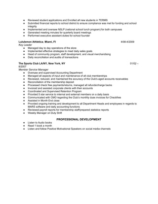 ● Reviewed student applications and Enrolled all new students in TERMS
● Submitted financial reports to school district to ensure compliance was met for funding and school
integrity
● Implemented and oversaw NSLP (national school lunch program) for both campuses
● Generated meeting minutes for quarterly board meetings
● Performed executive assistant duties for school founder
Lululemon Athletica​, ​Miami, Fl ​4/08-4/2009
Key Leader
● Managed day to day operations of the store
● Implemented effective strategies to meet daily sales goals
● Head of community program, staff development, and visual merchandising
● Daily reconciliation and audits of transactions
The Sports Club LA/NY, New York, NY ​01/02 –
8/2007
Member Service Manager
● Oversaw and supervised Accounting Department
● Managed all aspects of input and maintenance of all club memberships
● Reviewed, reduced, and maintained the accuracy of the Club's aged accounts receivables
● Reconciliation of the membership deposit
● Processed check free payments/returns, managed all refunds/charge backs
● Invoiced and assisted corporate clients with their accounts
● Coordinated and Supervised Retention Program
● Provided 5 star service to internal and external members on a daily basis
● Communicated with CMO regarding the Club’s monthly dues invoices for Checkfree
● Assisted in Month End close
● Provided ongoing training and development to all Department Heads and employees in regards to
MARS software and daily accounting functions
● Reviewed payroll reports for membership staff/prepared statistics reports
● Weekly Manager on Duty Shift
PROFESSIONAL DEVELOPMENT
● Listen to Audio books
● Read 1 book a month
● Listen and follow Positive Motivational Speakers on social media channels
 