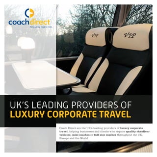UK’S LEADING PROVIDERS OF
LUXURY CORPORATE TRAVEL
Coach Direct are the UK’s leading providers of luxury corporate
travel, helping businesses and clients who require quality chauffeur
vehicles, mini coaches or full size coaches throughout the UK,
Europe and the World.
 