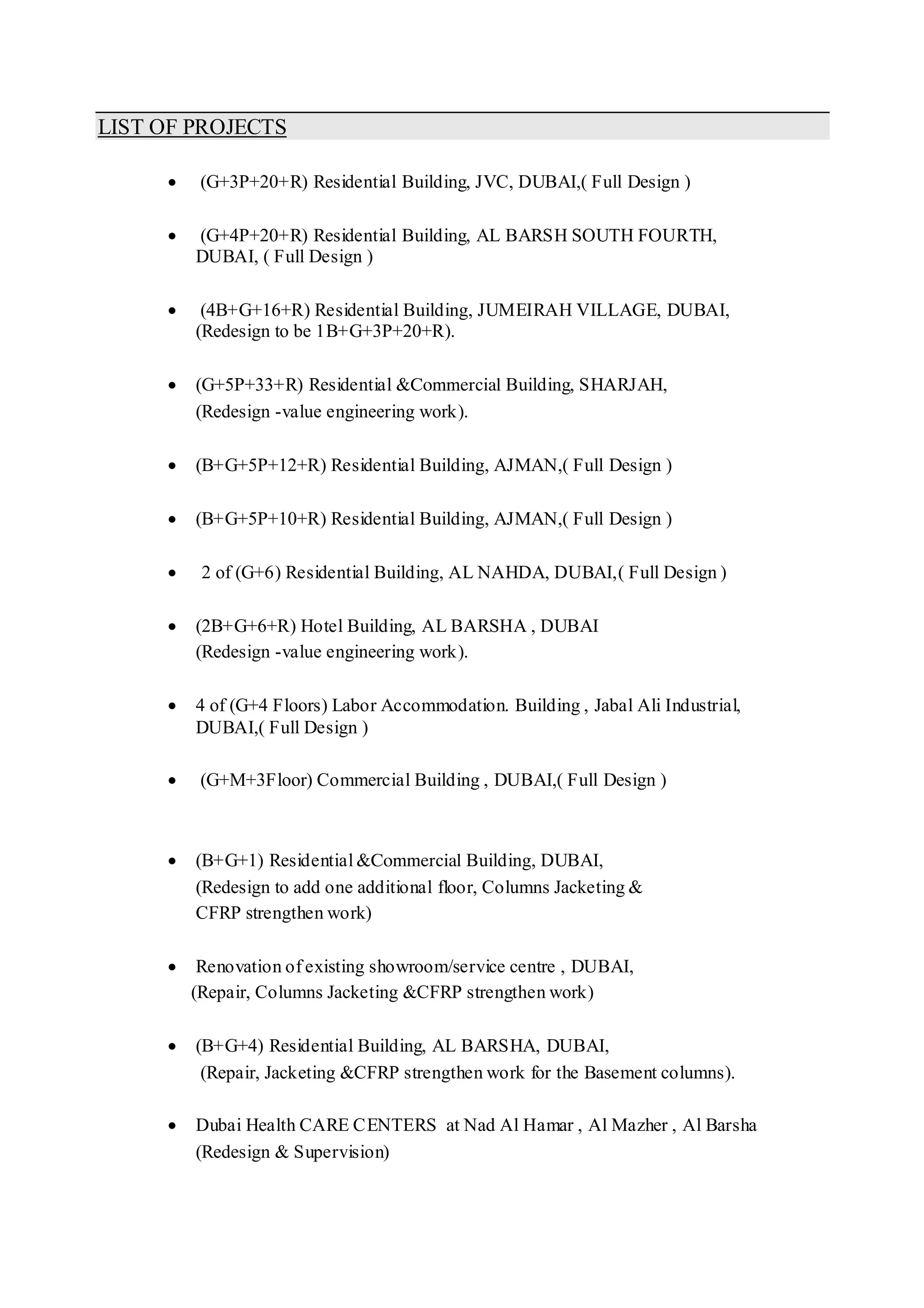 LIST OF PROJECTS
 (G+3P+20+R) Residential Building, JVC, DUBAI,( Full Design )
 (G+4P+20+R) Residential Building, AL BARSH SOUTH FOURTH,
DUBAI, ( Full Design )
 (4B+G+16+R) Residential Building, JUMEIRAH VILLAGE, DUBAI,
(Redesign to be 1B+G+3P+20+R).
 (G+5P+33+R) Residential &Commercial Building, SHARJAH,
(Redesign -value engineering work).
 (B+G+5P+12+R) Residential Building, AJMAN,( Full Design )
 (B+G+5P+10+R) Residential Building, AJMAN,( Full Design )
 2 of (G+6) Residential Building, AL NAHDA, DUBAI,( Full Design )
 (2B+G+6+R) Hotel Building, AL BARSHA , DUBAI
(Redesign -value engineering work).
 4 of (G+4 Floors) Labor Accommodation. Building , Jabal Ali Industrial,
DUBAI,( Full Design )
 (G+M+3Floor) Commercial Building , DUBAI,( Full Design )
 (B+G+1) Residential &Commercial Building, DUBAI,
(Redesign to add one additional floor, Columns Jacketing &
CFRP strengthen work)
 Renovation of existing showroom/service centre , DUBAI,
(Repair, Columns Jacketing &CFRP strengthen work)
 (B+G+4) Residential Building, AL BARSHA, DUBAI,
(Repair, Jacketing &CFRP strengthen work for the Basement columns).
 Dubai Health CARE CENTERS at Nad Al Hamar , Al Mazher , Al Barsha
(Redesign & Supervision)
 
