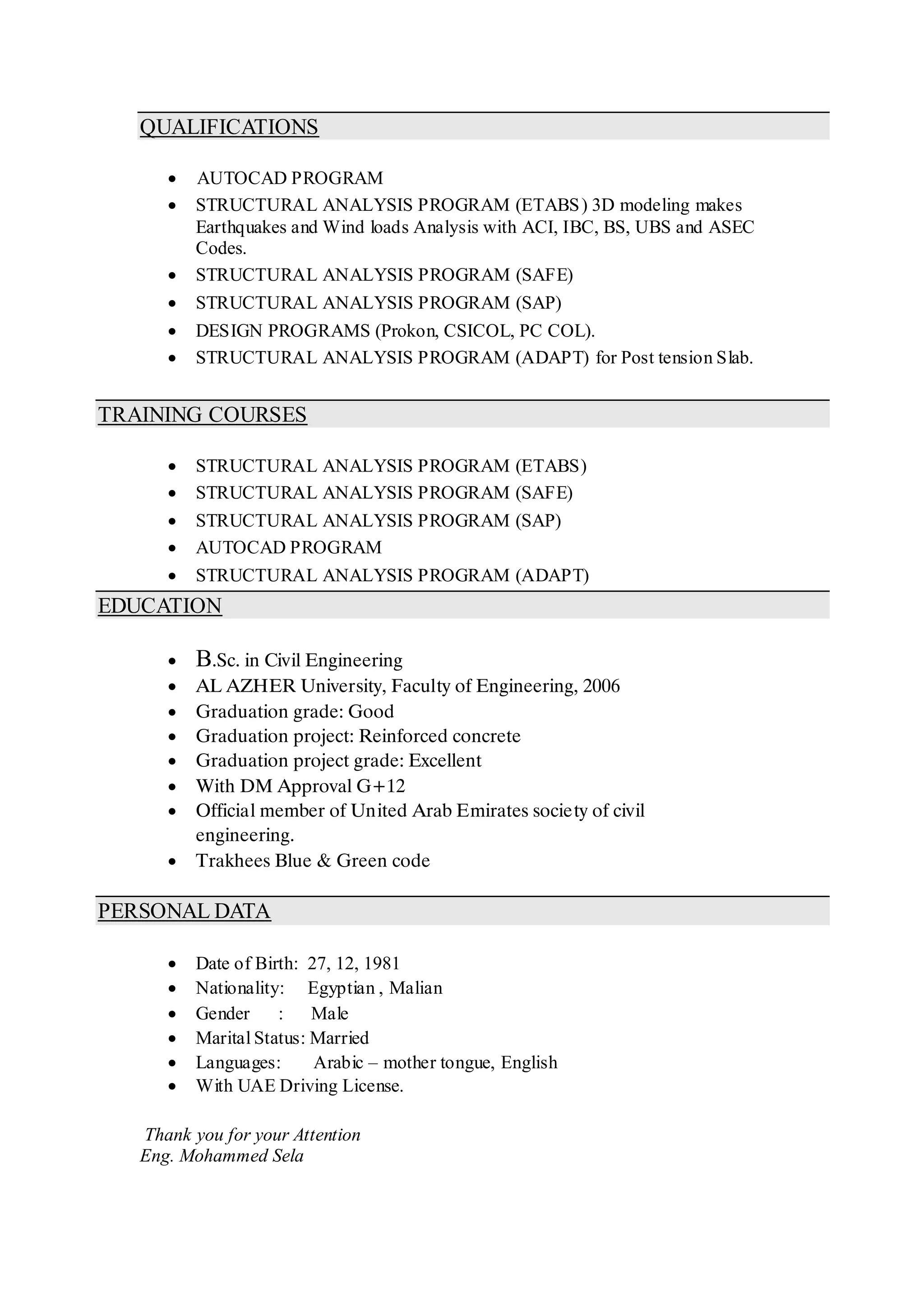 QUALIFICATIONS
 AUTOCAD PROGRAM
 STRUCTURAL ANALYSIS PROGRAM (ETABS) 3D modeling makes
Earthquakes and Wind loads Analysis with ACI, IBC, BS, UBS and ASEC
Codes.
 STRUCTURAL ANALYSIS PROGRAM (SAFE)
 STRUCTURAL ANALYSIS PROGRAM (SAP)
 DESIGN PROGRAMS (Prokon, CSICOL, PC COL).
 STRUCTURAL ANALYSIS PROGRAM (ADAPT) for Post tension Slab.
TRAINING COURSES
 STRUCTURAL ANALYSIS PROGRAM (ETABS)
 STRUCTURAL ANALYSIS PROGRAM (SAFE)
 STRUCTURAL ANALYSIS PROGRAM (SAP)
 AUTOCAD PROGRAM
 STRUCTURAL ANALYSIS PROGRAM (ADAPT)
EDUCATION
 B.Sc. in Civil Engineering
 AL AZHER University, Faculty of Engineering, 2006
 Graduation grade: Good
 Graduation project: Reinforced concrete
 Graduation project grade: Excellent
 With DM Approval G+12
 Official member of United Arab Emirates society of civil
engineering.
 Trakhees Blue & Green code
PERSONAL DATA
 Date of Birth: 27, 12, 1981
 Nationality: Egyptian , Malian
 Gender : Male
 Marital Status: Married
 Languages: Arabic – mother tongue, English
 With UAE Driving License.
Thank you for your Attention
Eng. Mohammed Sela
 