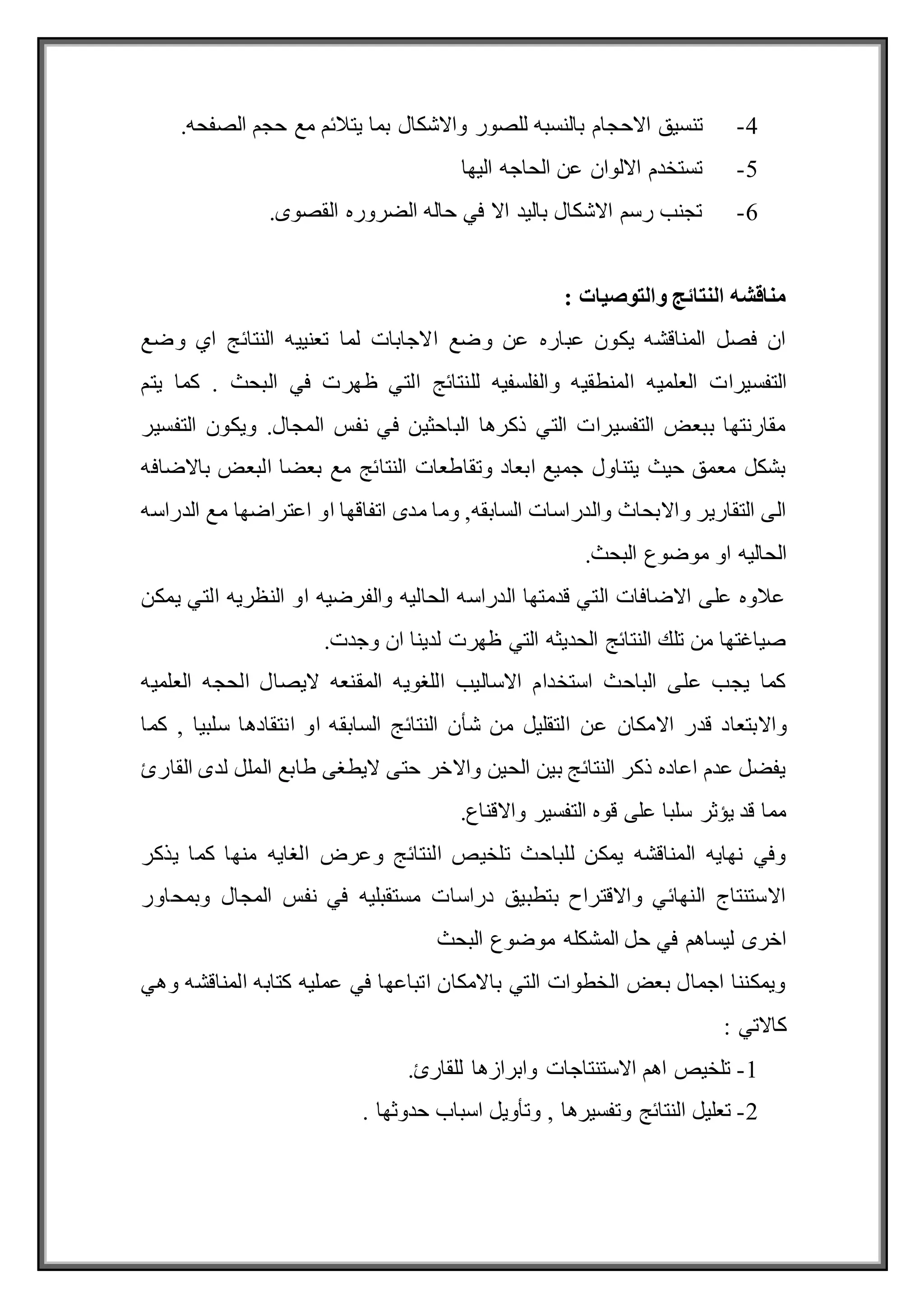 4
-
‫االح‬ ‫تنسيق‬
.‫الصفحه‬ ‫حجم‬ ‫مع‬ ‫يتالئم‬ ‫بما‬ ‫واالشكال‬ ‫للصور‬ ‫بالنسبه‬ ‫جام‬
5
-
‫اليها‬ ‫الحاجه‬ ‫عن‬ ‫االلوان‬ ‫تستخدم‬
6
-
.‫القصوى‬ ‫الضروره‬ ‫حاله‬ ‫في‬ ‫اال‬ ‫باليد‬ ‫االشكال‬ ‫رسم‬ ‫تجنب‬
: ‫والتوصيات‬ ‫النتائج‬ ‫مناقشه‬
‫وضع‬ ‫اي‬ ‫النتائج‬ ‫تعنييه‬ ‫لما‬ ‫االجابات‬ ‫وضع‬ ‫عن‬ ‫عباره‬ ‫يكون‬ ‫المناقشه‬ ‫فصل‬ ‫ان‬
‫العلميه‬ ‫التفسيرات‬
‫يتم‬ ‫كما‬ . ‫البحث‬ ‫في‬ ‫ظهرت‬ ‫التي‬ ‫للنتائج‬ ‫والفلسفيه‬ ‫المنطقيه‬
‫التفسير‬ ‫ويكون‬ .‫المجال‬ ‫نفس‬ ‫في‬ ‫الباحثين‬ ‫ذكرها‬ ‫التي‬ ‫التفسيرات‬ ‫ببعض‬ ‫مقارنتها‬
‫باالضافه‬ ‫البعض‬ ‫بعضا‬ ‫مع‬ ‫النتائج‬ ‫وتقاطعات‬ ‫ابعاد‬ ‫جميع‬ ‫يتناول‬ ‫حيث‬ ‫معمق‬ ‫بشكل‬
‫اتفاقه‬ ‫مدى‬ ‫وما‬ ,‫السابقه‬ ‫والدراسات‬ ‫واالبحاث‬ ‫التقارير‬ ‫الى‬
‫الدراسه‬ ‫مع‬ ‫اعتراضها‬ ‫او‬ ‫ا‬
.‫البحث‬ ‫موضوع‬ ‫او‬ ‫الحاليه‬
‫يمكن‬ ‫التي‬ ‫النظريه‬ ‫او‬ ‫والفرضيه‬ ‫الحاليه‬ ‫الدراسه‬ ‫قدمتها‬ ‫التي‬ ‫االضافات‬ ‫على‬ ‫عالوه‬
.‫وجدت‬ ‫ان‬ ‫لدينا‬ ‫ظهرت‬ ‫التي‬ ‫الحديثه‬ ‫النتائج‬ ‫تلك‬ ‫من‬ ‫صياغتها‬
‫العلميه‬ ‫الحجه‬ ‫اليصال‬ ‫المقنعه‬ ‫اللغويه‬ ‫االساليب‬ ‫استخدام‬ ‫الباحث‬ ‫على‬ ‫يجب‬ ‫كما‬
‫و‬
‫عن‬ ‫االمكان‬ ‫قدر‬ ‫االبتعاد‬
‫كما‬ , ‫سلبيا‬ ‫انتقادها‬ ‫او‬ ‫السابقه‬ ‫النتائج‬ ‫شأن‬ ‫من‬ ‫التقليل‬
‫القارئ‬ ‫لدى‬ ‫الملل‬ ‫طابع‬ ‫اليطغى‬ ‫حتى‬ ‫واالخر‬ ‫الحين‬ ‫بين‬ ‫النتائج‬ ‫ذكر‬ ‫اعاده‬ ‫عدم‬ ‫يفضل‬
.‫واالقناع‬ ‫التفسير‬ ‫قوه‬ ‫على‬ ‫سلبا‬ ‫يؤثر‬ ‫قد‬ ‫مما‬
‫الغايه‬ ‫وعرض‬ ‫النتائج‬ ‫تلخيص‬ ‫للباحث‬ ‫يمكن‬ ‫المناقشه‬ ‫نهايه‬ ‫وفي‬
‫يذكر‬ ‫كما‬ ‫منها‬
‫وبمحاور‬ ‫المجال‬ ‫نفس‬ ‫في‬ ‫مستقبليه‬ ‫دراسات‬ ‫بتطبيق‬ ‫واالقتراح‬ ‫النهائي‬ ‫االستنتاج‬
‫البحث‬ ‫موضوع‬ ‫المشكله‬ ‫حل‬ ‫في‬ ‫ليساهم‬ ‫اخرى‬
‫وهي‬ ‫المناقشه‬ ‫كتابه‬ ‫عمليه‬ ‫في‬ ‫اتباعها‬ ‫باالمكان‬ ‫التي‬ ‫الخطوات‬ ‫بعض‬ ‫اجمال‬ ‫ويمكننا‬
: ‫كاالتي‬
1
-
.‫للقارئ‬ ‫وابرازها‬ ‫االستنتاجات‬ ‫اهم‬ ‫تلخيص‬
2
-
‫ا‬ ‫تعليل‬
. ‫حدوثها‬ ‫اسباب‬ ‫وتأويل‬ , ‫وتفسيرها‬ ‫لنتائج‬
 
