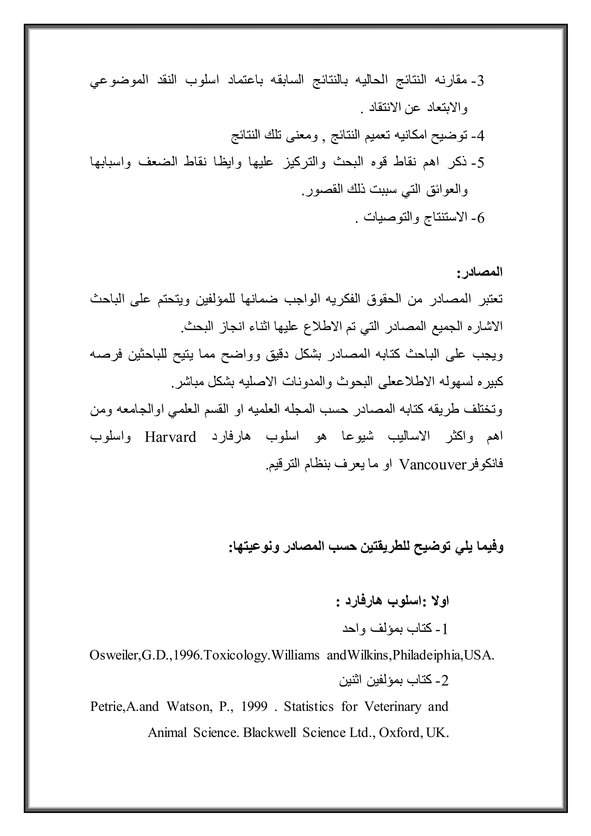 3
-
‫الموضوعي‬ ‫النقد‬ ‫اسلوب‬ ‫باعتماد‬ ‫السابقه‬ ‫بالنتائج‬ ‫الحاليه‬ ‫النتائج‬ ‫مقارنه‬
. ‫االنتقاد‬ ‫عن‬ ‫واالبتعاد‬
4
-
‫النتائج‬ ‫تلك‬ ‫ومعنى‬ , ‫النتائج‬ ‫تعميم‬ ‫امكانيه‬ ‫توضيح‬
5
-
‫واسبابها‬ ‫الضعف‬ ‫نقاط‬ ‫وايظا‬ ‫عليها‬ ‫والتركيز‬ ‫البحث‬ ‫قوه‬ ‫نقاط‬ ‫اهم‬ ‫ذكر‬
‫والع‬
‫ال‬ ‫وائق‬
.‫القصور‬ ‫ذلك‬ ‫سببت‬ ‫تي‬
6
-
‫والتوصيات‬ ‫االستنتاج‬
.
:‫المصادر‬
‫الباحث‬ ‫على‬ ‫ويتحتم‬ ‫للمؤلفين‬ ‫ضمانها‬ ‫الواجب‬ ‫الفكريه‬ ‫الحقوق‬ ‫من‬ ‫المصادر‬ ‫تعتبر‬
.‫البحث‬ ‫انجاز‬ ‫اثناء‬ ‫عليها‬ ‫االطالع‬ ‫تم‬ ‫التي‬ ‫المصادر‬ ‫الجميع‬ ‫االشاره‬
‫لل‬ ‫يتيح‬ ‫مما‬ ‫وواضح‬ ‫دقيق‬ ‫بشكل‬ ‫المصادر‬ ‫كتابه‬ ‫الباحث‬ ‫على‬ ‫ويجب‬
‫باحثين‬
‫فرصه‬
‫االطالع‬ ‫لسهوله‬ ‫كبيره‬
‫االصليه‬ ‫والمدونات‬ ‫البحوث‬ ‫على‬
.‫مباشر‬ ‫بشكل‬
‫ومن‬ ‫اوالجامعه‬ ‫العلمي‬ ‫القسم‬ ‫او‬ ‫العلميه‬ ‫المجله‬ ‫حسب‬ ‫المصادر‬ ‫كتابه‬ ‫طريقه‬ ‫وتختلف‬
‫هارفارد‬ ‫اسلوب‬ ‫هو‬ ‫شيوعا‬ ‫االساليب‬ ‫واكثر‬ ‫اهم‬
Harvard
‫واسلوب‬
‫فانكوفر‬
Vancouver
.‫الترقيم‬ ‫بنظام‬ ‫يعرف‬ ‫ما‬ ‫او‬
‫يلي‬ ‫وفيما‬
:‫ونوعيتها‬ ‫المصادر‬ ‫حسب‬ ‫للطريقتين‬ ‫توضيح‬
: ‫اوال‬
‫هارفارد‬ ‫اسلوب‬
:
1
-
‫واحد‬ ‫بمؤلف‬ ‫كتاب‬
Osweiler,G.D.,1996.Toxicology.Williams andWilkins,Philadeiphia,USA.
2
-
‫اثنين‬ ‫بمؤلفين‬ ‫كتاب‬
Petrie,A.and Watson, P., 1999 . Statistics for Veterinary and
Animal Science. Blackwell Science Ltd., Oxford, UK.
 