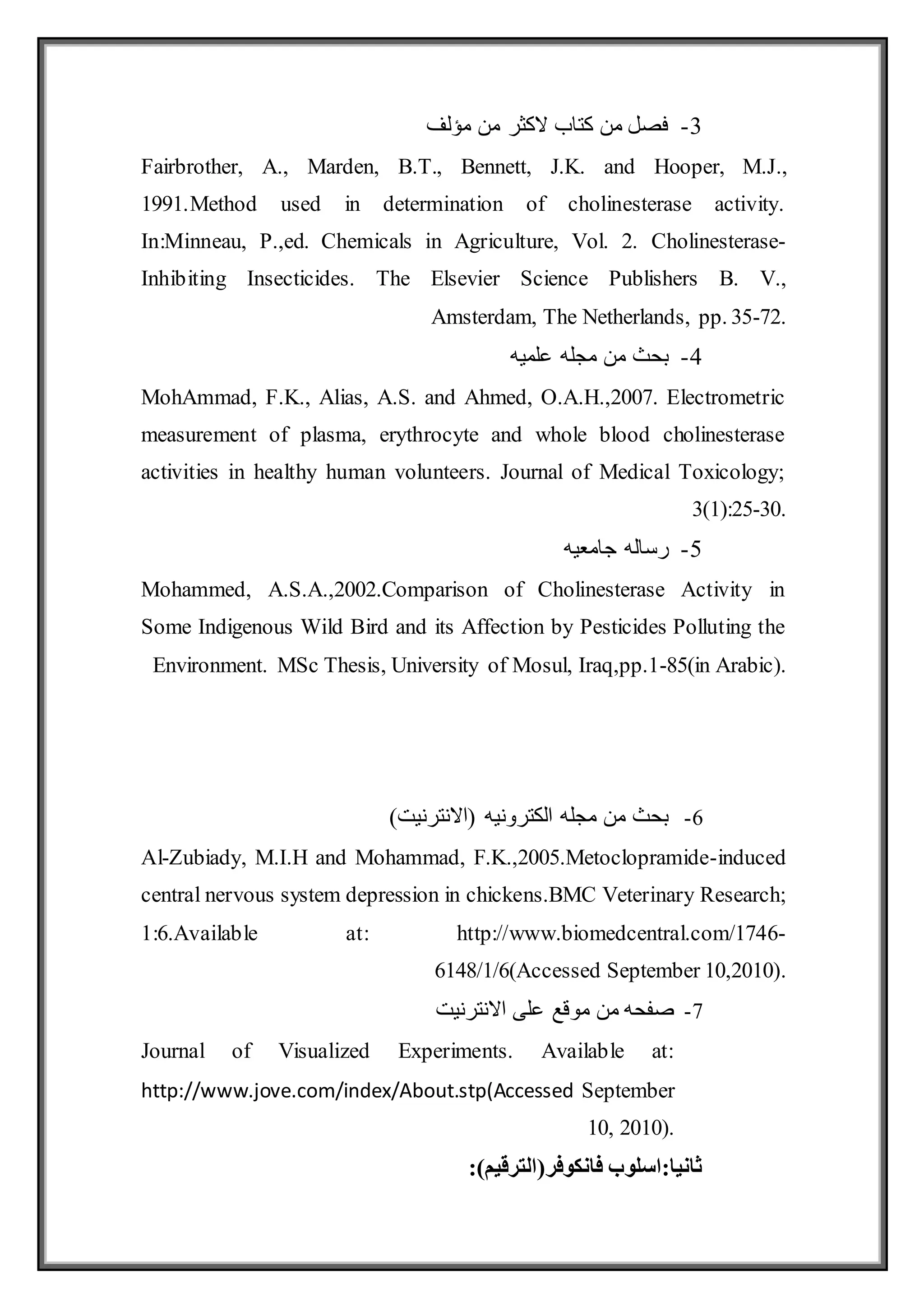3
-
‫مؤلف‬ ‫من‬ ‫الكثر‬ ‫كتاب‬ ‫من‬ ‫فصل‬
Fairbrother, A., Marden, B.T., Bennett, J.K. and Hooper, M.J.,
1991.Method used in determination of cholinesterase activity.
In:Minneau, P.,ed. Chemicals in Agriculture, Vol. 2. Cholinesterase-
Inhibiting Insecticides. The Elsevier Science Publishers B. V.,
Amsterdam, The Netherlands, pp. 35-72.
4
-
‫علميه‬ ‫مجله‬ ‫من‬ ‫بحث‬
MohAmmad, F.K., Alias, A.S. and Ahmed, O.A.H.,2007. Electrometric
measurement of plasma, erythrocyte and whole blood cholinesterase
activities in healthy human volunteers. Journal of Medical Toxicology;
3(1):25-30.
5
-
‫جامعيه‬ ‫رساله‬
Mohammed, A.S.A.,2002.Comparison of Cholinesterase Activity in
Some Indigenous Wild Bird and its Affection by Pesticides Polluting the
Environment. MSc Thesis, University of Mosul, Iraq,pp.1-85(in Arabic).
6
-
)‫(االنترنيت‬ ‫الكترونيه‬ ‫مجله‬ ‫من‬ ‫بحث‬
Al-Zubiady, M.I.H and Mohammad, F.K.,2005.Metoclopramide-induced
central nervous system depression in chickens.BMC Veterinary Research;
1:6.Available at: http://www.biomedcentral.com/1746-
6148/1/6(Accessed September 10,2010).
7
-
‫االنترنيت‬ ‫على‬ ‫موقع‬ ‫من‬ ‫صفحه‬
Journal of Visualized Experiments. Available at:
http://www.jove.com/index/About.stp(Accessed September
10, 2010).
‫فانكوفر‬ ‫اسلوب‬:‫ثانيا‬
)‫(الترقيم‬
:
 