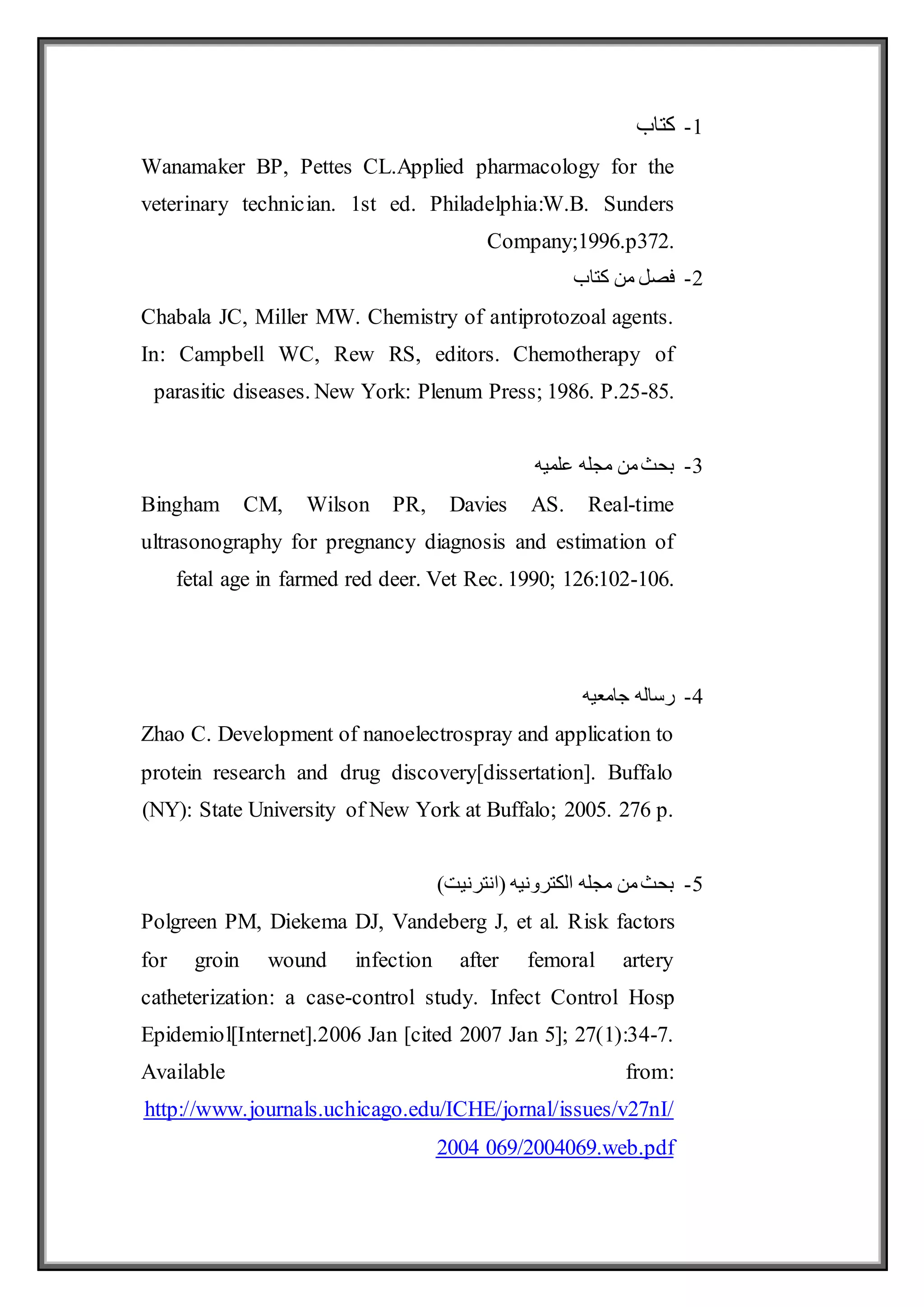 1
-
‫كتاب‬
Wanamaker BP, Pettes CL.Applied pharmacology for the
veterinary technician. 1st ed. Philadelphia:W.B. Sunders
Company;1996.p372.
2
-
‫كتاب‬ ‫من‬ ‫فصل‬
Chabala JC, Miller MW. Chemistry of antiprotozoal agents.
In: Campbell WC, Rew RS, editors. Chemotherapy of
parasitic diseases. New York: Plenum Press; 1986. P.25-85.
3
-
‫علميه‬ ‫مجله‬ ‫من‬‫بحث‬
Bingham CM, Wilson PR, Davies AS. Real-time
ultrasonography for pregnancy diagnosis and estimation of
fetal age in farmed red deer. Vet Rec. 1990; 126:102-106.
4
-
‫جامعيه‬ ‫رساله‬
Zhao C. Development of nanoelectrospray and application to
protein research and drug discovery[dissertation]. Buffalo
(NY): State University of New York at Buffalo; 2005. 276 p.
5
-
)‫(انترنيت‬ ‫الكترونيه‬ ‫مجله‬ ‫من‬‫بحث‬
Polgreen PM, Diekema DJ, Vandeberg J, et al. Risk factors
for groin wound infection after femoral artery
catheterization: a case-control study. Infect Control Hosp
Epidemiol[Internet].2006 Jan [cited 2007 Jan 5]; 27(1):34-7.
Available from:
/issues/v27nI/
http://www.journals.uchicago.edu/ICHE/jornal
2004 069/2004069.web.pdf
 