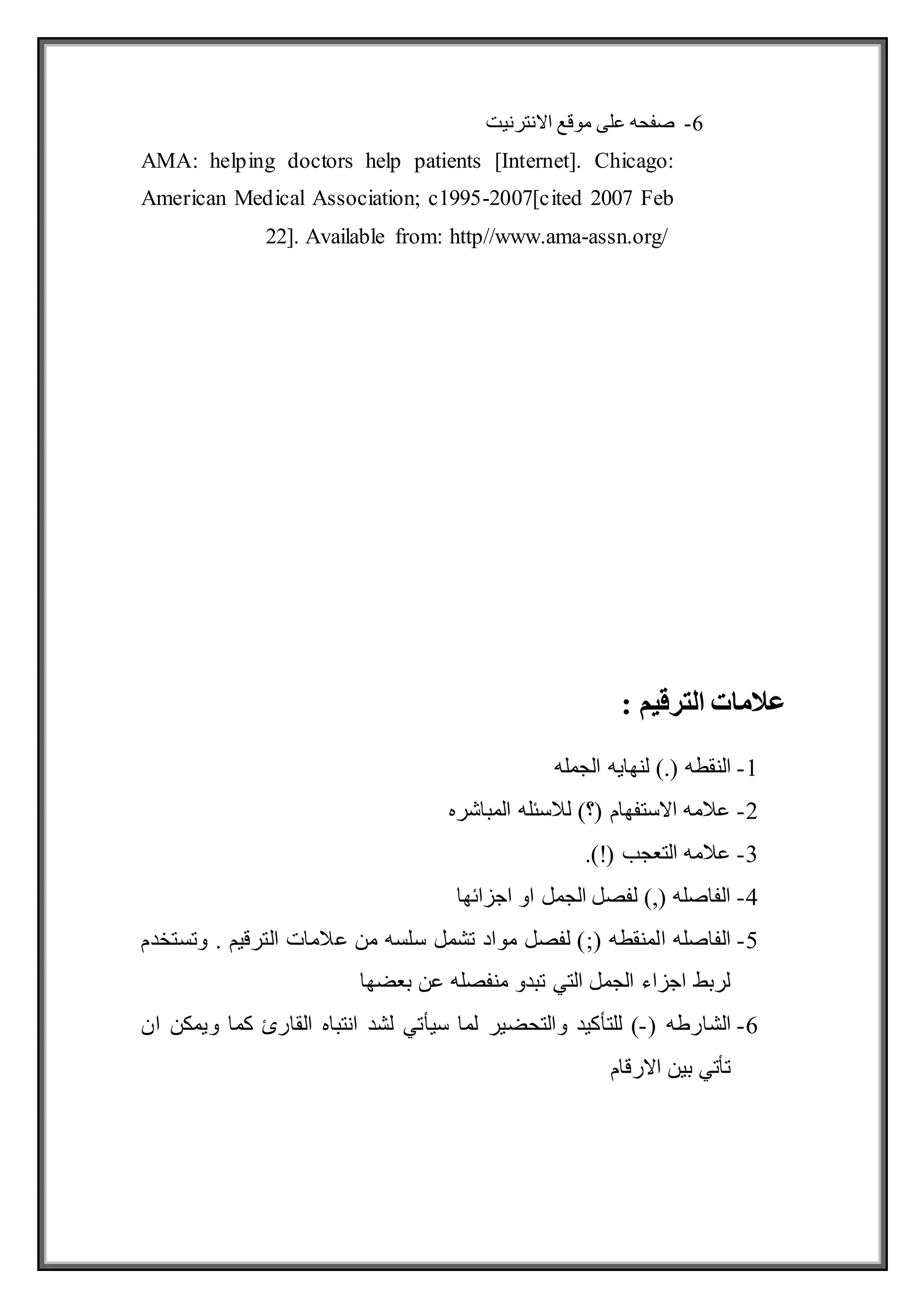 6
-
‫االنترنيت‬ ‫موقع‬ ‫على‬ ‫صفحه‬
AMA: helping doctors help patients [Internet]. Chicago:
American Medical Association; c1995-2007[cited 2007 Feb
22]. Available from: http//www.ama-assn.org/
‫الترقيم‬ ‫عالمات‬
:
1
-
‫النقطه‬
‫الجمله‬ ‫لنهايه‬ ).(
2
-
‫المباشره‬ ‫لالسئله‬ )‫(؟‬ ‫االستفهام‬ ‫عالمه‬
3
-
.)!( ‫التعجب‬ ‫عالمه‬
4
-
‫اجزائها‬ ‫او‬ ‫الجمل‬ ‫لفصل‬ ),( ‫الفاصله‬
5
-
( ‫المنقطه‬ ‫الفاصله‬
;
‫وتستخدم‬ . ‫الترقيم‬ ‫عالمات‬ ‫من‬ ‫سلسه‬ ‫تشمل‬ ‫مواد‬ ‫لفصل‬ )
‫بعضها‬ ‫عن‬ ‫منفصله‬ ‫تبدو‬ ‫التي‬ ‫الجمل‬ ‫اجزاء‬ ‫لربط‬
6
-
( ‫الشارطه‬
-
‫سيأتي‬ ‫لما‬ ‫والتحضير‬ ‫للتأكيد‬ )
‫ان‬ ‫ويمكن‬ ‫كما‬ ‫القارئ‬ ‫انتباه‬ ‫لشد‬
‫االرقام‬ ‫بين‬ ‫تأتي‬
 