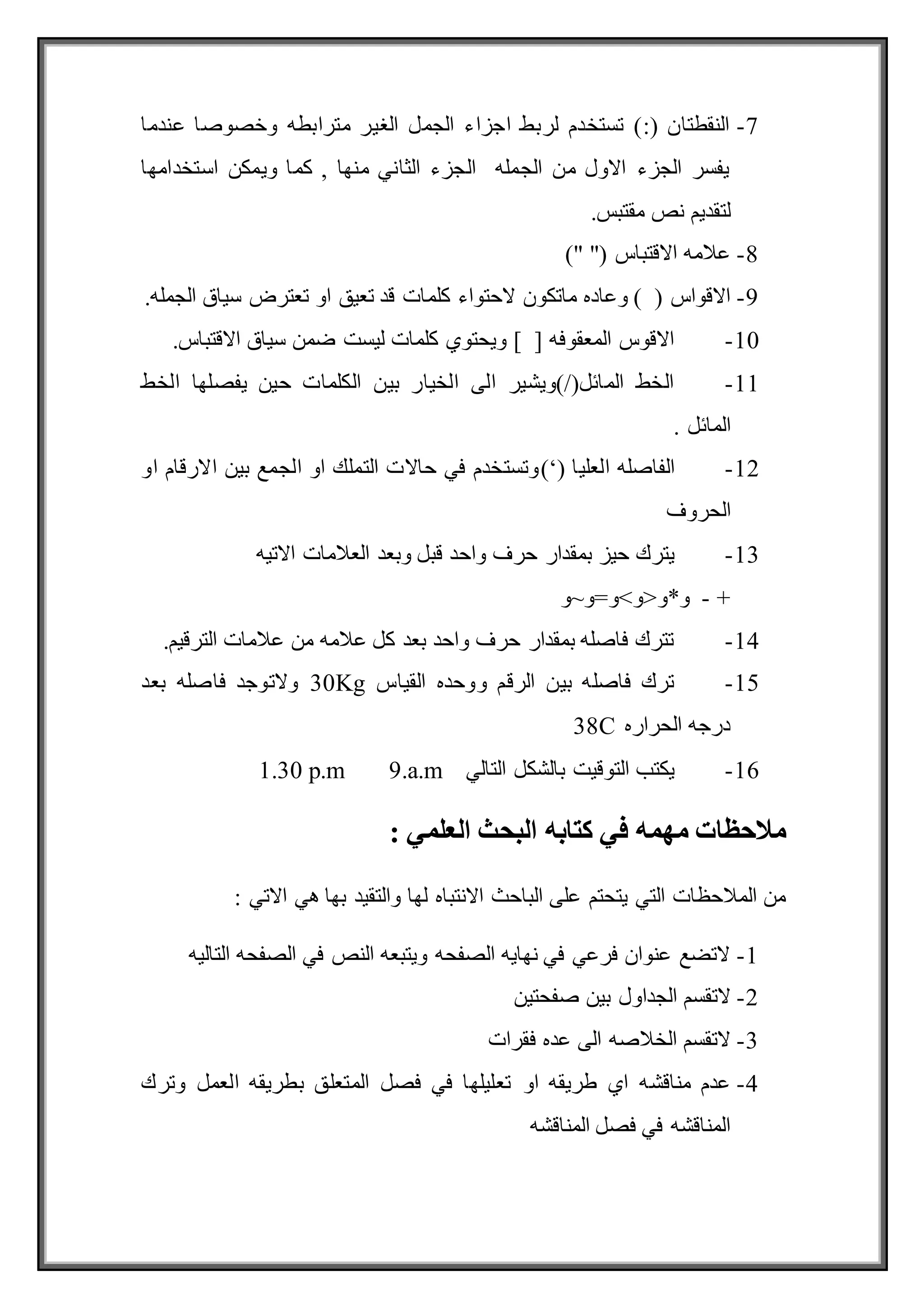 7
-
‫عندما‬ ‫وخصوصا‬ ‫مترابطه‬ ‫الغير‬ ‫الجمل‬ ‫اجزاء‬ ‫لربط‬ ‫تستخدم‬ ):( ‫النقطتان‬
‫استخدامها‬ ‫ويمكن‬ ‫كما‬ , ‫منها‬ ‫الثاني‬ ‫الجزء‬ ‫الجمله‬ ‫من‬ ‫االول‬ ‫الجزء‬ ‫يفسر‬
.‫مقتبس‬ ‫نص‬ ‫لتقديم‬
8
-
)" "( ‫االقتباس‬ ‫عالمه‬
9
-
‫كلم‬ ‫الحتواء‬ ‫ماتكون‬ ‫وعاده‬ ) ( ‫االقواس‬
.‫الجمله‬ ‫سياق‬ ‫تعترض‬ ‫او‬ ‫تعيق‬ ‫قد‬ ‫ات‬
10
-
.‫االقتباس‬ ‫سياق‬ ‫ضمن‬ ‫ليست‬ ‫كلمات‬ ‫ويحتوي‬ ] [ ‫المعقوفه‬ ‫االقوس‬
11
-
‫الخط‬ ‫يفصلها‬ ‫حين‬ ‫الكلمات‬ ‫بين‬ ‫الخيار‬ ‫الى‬ ‫)ويشير‬/(‫المائل‬ ‫الخط‬
. ‫المائل‬
12
-
‫العليا‬ ‫الفاصله‬
)‘(
‫او‬ ‫االرقام‬ ‫بين‬ ‫الجمع‬ ‫او‬ ‫التملك‬ ‫حاالت‬ ‫في‬ ‫وتستخدم‬
‫الحروف‬
13
-
‫واح‬ ‫حرف‬ ‫بمقدار‬ ‫حيز‬ ‫يترك‬
‫االتيه‬ ‫العالمات‬ ‫وبعد‬ ‫قبل‬ ‫د‬
+
-
‫و*و<و>و=و~و‬
14
-
.‫الترقيم‬ ‫عالمات‬ ‫من‬ ‫عالمه‬ ‫كل‬ ‫بعد‬ ‫واحد‬ ‫حرف‬ ‫بمقدار‬ ‫فاصله‬ ‫تترك‬
15
-
‫القياس‬ ‫ووحده‬ ‫الرقم‬ ‫بين‬ ‫فاصله‬ ‫ترك‬
30Kg
‫بعد‬ ‫فاصله‬ ‫والتوجد‬
‫الحراره‬ ‫درجه‬
38C
16
-
‫التالي‬ ‫بالشكل‬ ‫التوقيت‬ ‫يكتب‬
1.30 p.m 9.a.m
‫العلمي‬ ‫البحث‬ ‫كتابه‬ ‫في‬ ‫مهمه‬ ‫مالحظات‬
:
: ‫االتي‬ ‫هي‬ ‫بها‬ ‫والتقيد‬ ‫لها‬ ‫االنتباه‬ ‫الباحث‬ ‫على‬ ‫يتحتم‬ ‫التي‬ ‫المالحظات‬ ‫من‬
1
-
‫التاليه‬ ‫الصفحه‬ ‫في‬ ‫النص‬ ‫ويتبعه‬ ‫الصفحه‬ ‫نهايه‬ ‫في‬ ‫فرعي‬ ‫عنوان‬ ‫التضع‬
2
-
‫صفحتين‬ ‫بين‬ ‫الجداول‬ ‫التقسم‬
3
-
‫فقرات‬ ‫عده‬ ‫الى‬ ‫الخالصه‬ ‫التقسم‬
4
-
‫او‬ ‫طريقه‬ ‫اي‬ ‫مناقشه‬ ‫عدم‬
‫وترك‬ ‫العمل‬ ‫بطريقه‬ ‫المتعلق‬ ‫فصل‬ ‫في‬ ‫تعليلها‬
‫المناقشه‬ ‫فصل‬ ‫في‬ ‫المناقشه‬
 