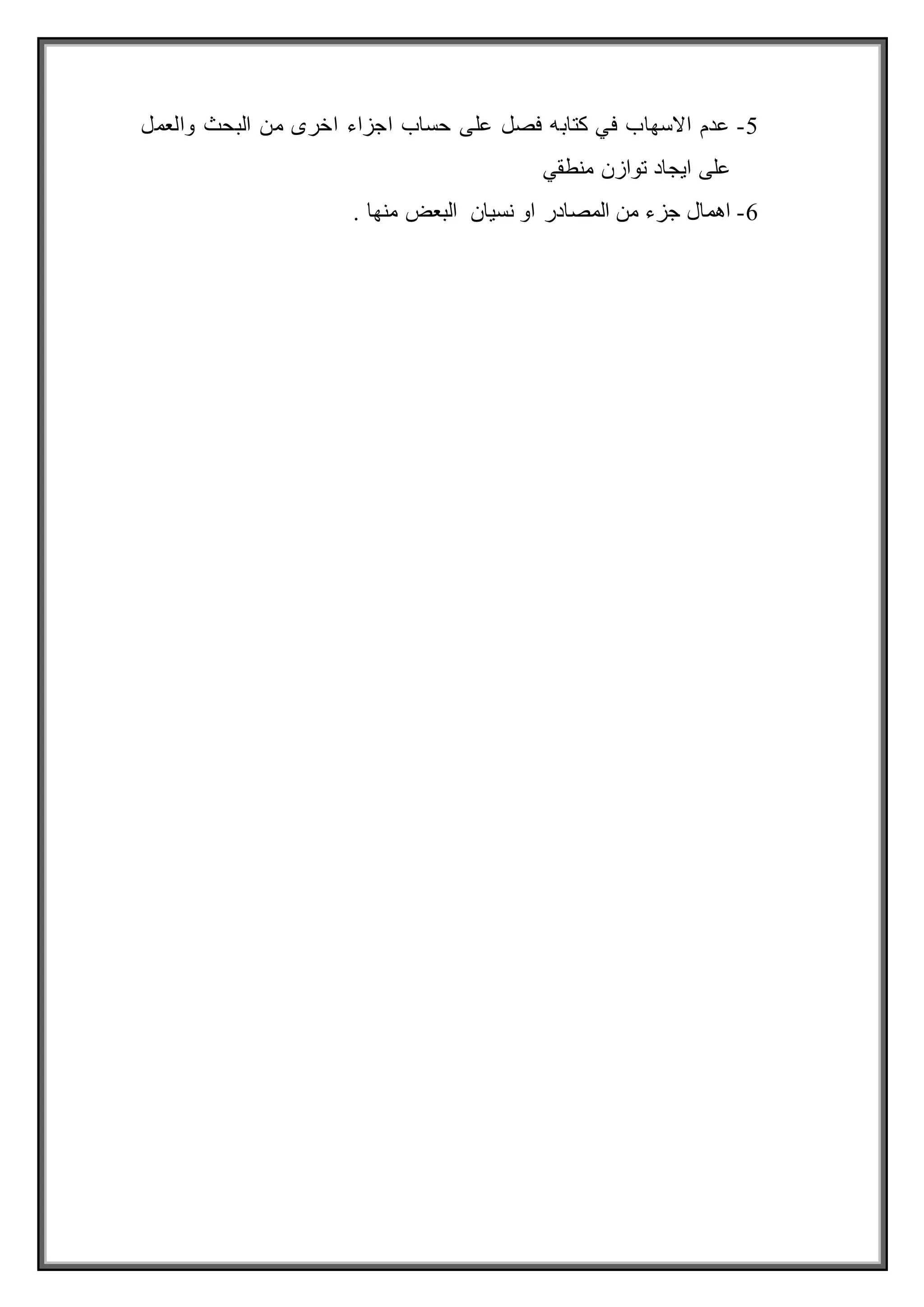 5
-
‫والعمل‬ ‫البحث‬ ‫من‬ ‫اخرى‬ ‫اجزاء‬ ‫حساب‬ ‫على‬ ‫فصل‬ ‫كتابه‬ ‫في‬ ‫االسهاب‬ ‫عدم‬
‫منطقي‬ ‫توازن‬ ‫ايجاد‬ ‫على‬
6
-
. ‫منها‬ ‫البعض‬ ‫نسيان‬ ‫او‬ ‫المصادر‬ ‫من‬ ‫جزء‬ ‫اهمال‬
 