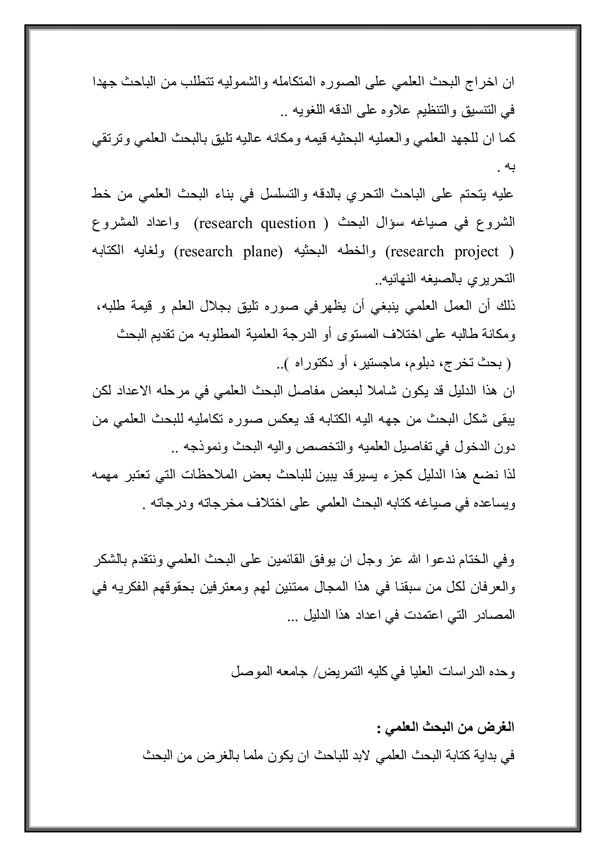 ‫جهدا‬ ‫الباحث‬ ‫من‬ ‫تتطلب‬ ‫والشموليه‬ ‫المتكامله‬ ‫الصوره‬ ‫على‬ ‫العلمي‬ ‫البحث‬ ‫اخراج‬ ‫ان‬
.. ‫اللغويه‬ ‫الدقه‬ ‫على‬ ‫عالوه‬ ‫والتنظيم‬ ‫التنسيق‬ ‫في‬
‫كما‬
‫و‬ ‫العلمي‬ ‫للجهد‬ ‫ان‬
‫العملي‬
‫قيمه‬ ‫البحثيه‬ ‫ه‬
‫العلمي‬ ‫بالبحث‬ ‫تليق‬ ‫عاليه‬ ‫ومكانه‬
‫وترتقي‬
. ‫به‬
‫خط‬ ‫من‬ ‫العلمي‬ ‫البحث‬ ‫بناء‬ ‫في‬ ‫والتسلسل‬ ‫بالدقه‬ ‫التحري‬ ‫الباحث‬ ‫على‬ ‫يتحتم‬ ‫عليه‬
‫البحث‬ ‫سؤال‬ ‫صياغه‬ ‫في‬ ‫الشروع‬
(research question )
‫المشروع‬ ‫واعداد‬
(research project )
‫البحثيه‬ ‫والخطه‬
(research plane)
‫الكتابه‬ ‫ولغايه‬
..‫النهائيه‬ ‫بالصيغه‬ ‫التحريري‬
‫ذلك‬
‫أن‬
‫العمل‬
‫العلمي‬
‫ينبغي‬
‫أن‬
‫يظهر‬
‫صوره‬ ‫في‬
‫تليق‬
‫بجالل‬
‫العلم‬
‫و‬
‫قيمة‬
،‫طلبه‬
‫ومكانة‬
‫طالبه‬
‫على‬
‫اختالف‬
‫المستوى‬
‫أو‬
‫الدرجة‬
‫العلمية‬
‫من‬ ‫المطلوبه‬
‫تقديم‬
‫البحث‬
‫بحث‬ (
،‫تخرج‬
،‫دبلوم‬
،‫ماجستير‬
‫أو‬
..) ‫دكتوراه‬
‫يكون‬ ‫قد‬ ‫الدليل‬ ‫هذا‬ ‫ان‬
‫لكن‬ ‫االعداد‬ ‫مرحله‬ ‫في‬ ‫العلمي‬ ‫البحث‬ ‫مفاصل‬ ‫لبعض‬ ‫شامال‬
‫صور‬ ‫يعكس‬ ‫قد‬ ‫الكتابه‬ ‫اليه‬ ‫جهه‬ ‫من‬ ‫البحث‬ ‫شكل‬ ‫يبقى‬
‫من‬ ‫العلمي‬ ‫للبحث‬ ‫تكامليه‬ ‫ه‬
‫تفاصيل‬ ‫في‬ ‫الدخول‬ ‫دون‬
‫و‬ ‫والتخصص‬ ‫العلميه‬
.. ‫ونموذجه‬ ‫البحث‬ ‫اليه‬
‫يسير‬ ‫كجزء‬ ‫الدليل‬ ‫هذا‬ ‫نضع‬ ‫لذا‬
‫قد‬
‫مهمه‬ ‫تعتبر‬ ‫التي‬ ‫المالحظات‬ ‫بعض‬ ‫للباحث‬ ‫يبين‬
‫ويساعده‬
‫البحث‬ ‫كتابه‬ ‫صياغه‬ ‫في‬
‫العلمي‬
‫اختالف‬ ‫على‬
‫و‬ ‫مخرجاته‬
. ‫درجاته‬
‫بالشكر‬ ‫ونتقدم‬ ‫العلمي‬ ‫البحث‬ ‫على‬ ‫القائمين‬ ‫يوفق‬ ‫ان‬ ‫وجل‬ ‫عز‬ ‫هللا‬ ‫ندعوا‬ ‫الختام‬ ‫وفي‬
‫سبق‬ ‫من‬ ‫لكل‬ ‫والعرفان‬
‫نا‬
‫المجال‬ ‫هذا‬ ‫في‬
‫ومعترفين‬ ‫لهم‬ ‫ممتنين‬
‫ب‬
‫في‬ ‫الفكريه‬ ‫حقوقهم‬
‫هذا‬ ‫اعداد‬ ‫في‬ ‫اعتمدت‬ ‫التي‬ ‫المصادر‬
‫الدليل‬
...
‫الموصل‬ ‫جامعه‬ /‫التمريض‬ ‫كليه‬ ‫في‬ ‫العليا‬ ‫الدراسات‬ ‫وحده‬
‫العلمي‬ ‫البحث‬ ‫من‬ ‫الغرض‬
:
‫ب‬ ‫ملما‬ ‫يكون‬ ‫ان‬ ‫للباحث‬ ‫البد‬ ‫العلمي‬ ‫البحث‬ ‫كتابة‬ ‫بداية‬ ‫في‬
‫الغرض‬
‫البحث‬ ‫من‬
 