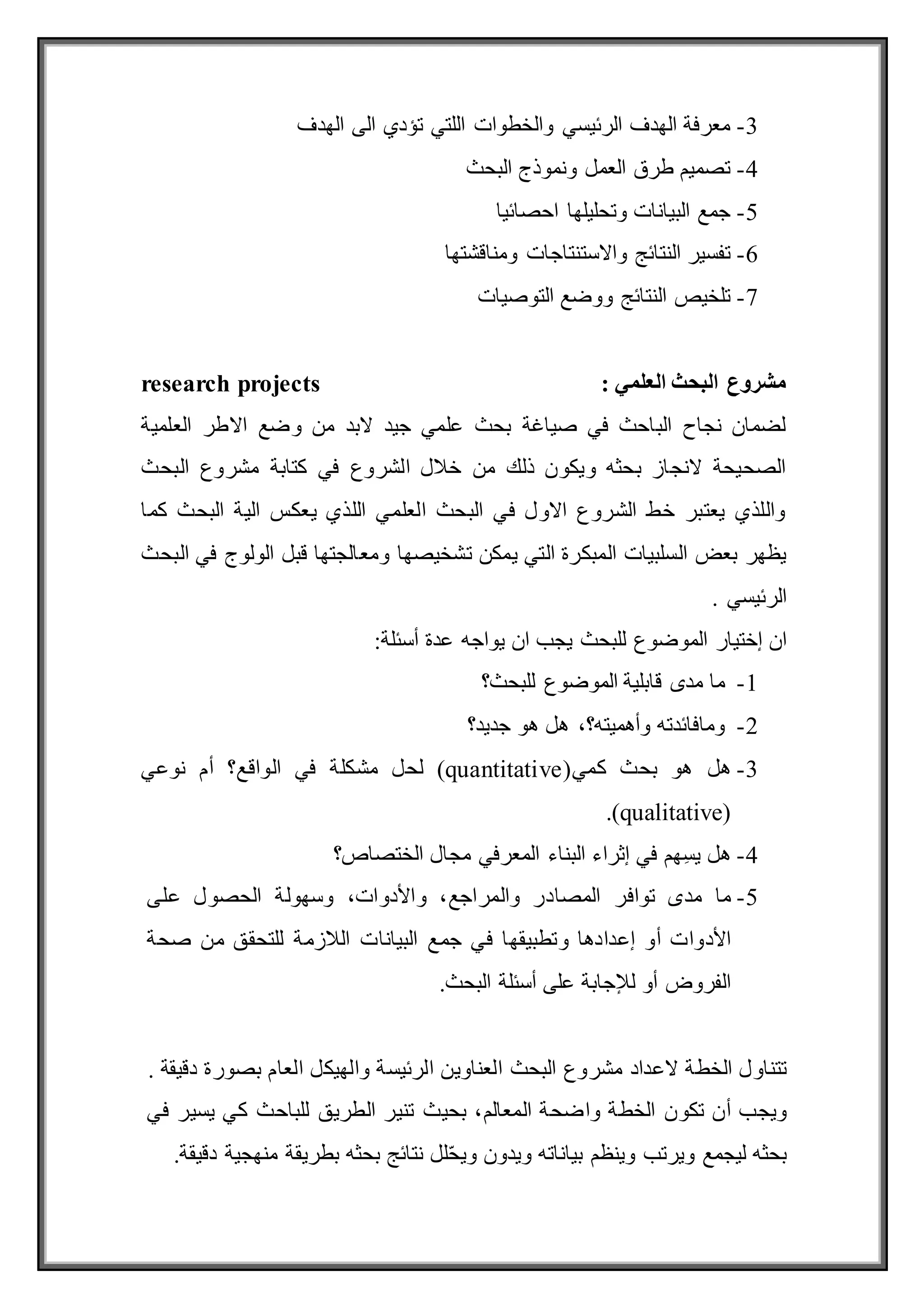 3
-
‫الهدف‬ ‫الى‬ ‫تؤدي‬ ‫اللتي‬ ‫والخطوات‬ ‫الرئيسي‬ ‫الهدف‬ ‫معرفة‬
4
-
‫البحث‬ ‫ونموذج‬ ‫العمل‬ ‫طرق‬ ‫تصميم‬
5
-
‫احصائيا‬ ‫وتحليلها‬ ‫البيانات‬ ‫جمع‬
6
-
‫واالست‬ ‫النتائج‬ ‫تفسير‬
‫ومناقشتها‬ ‫نتاجات‬
7
-
‫التوصيات‬ ‫ووضع‬ ‫النتائج‬ ‫تلخيص‬
‫العلم‬ ‫البحث‬ ‫مشروع‬
: ‫ي‬
research projects
‫العلمية‬ ‫االطر‬ ‫وضع‬ ‫من‬ ‫البد‬ ‫جيد‬ ‫علمي‬ ‫بحث‬ ‫صياغة‬ ‫في‬ ‫الباحث‬ ‫نجاح‬ ‫لضمان‬
‫كتابة‬ ‫في‬ ‫الشروع‬ ‫خالل‬ ‫من‬ ‫ذلك‬ ‫ويكون‬ ‫بحثه‬ ‫النجاز‬ ‫الصحيحة‬
‫البحث‬ ‫مشروع‬
‫كما‬ ‫البحث‬ ‫الية‬ ‫يعكس‬ ‫اللذي‬ ‫العلمي‬ ‫البحث‬ ‫في‬ ‫االول‬ ‫الشروع‬ ‫خط‬ ‫يعتبر‬ ‫واللذي‬
‫يمكن‬ ‫التي‬ ‫المبكرة‬ ‫السلبيات‬ ‫بعض‬ ‫يظهر‬
‫تشخيصها‬
‫و‬
‫البحث‬ ‫في‬ ‫الولوج‬ ‫قبل‬ ‫معالجتها‬
‫الرئيسي‬
.
‫إختيار‬ ‫ان‬
‫للبحث‬ ‫الموضوع‬
‫يجب‬
‫ان‬
‫يواجه‬
‫عدة‬
:‫أسئلة‬
1
-
‫ما‬
‫مدى‬
‫قابلية‬
‫الموضوع‬
‫للبحث؟‬
2
-
‫ومافائدته‬
،‫وأهميته؟‬
‫هل‬
‫هو‬
‫جديد؟‬
3
-
‫هل‬
(‫كمي‬ ‫بحث‬ ‫هو‬
(quantitative
‫لحل‬
‫مشكلة‬
‫في‬
‫الواقع؟‬
‫أم‬
‫نوعي‬
(
qualitative
.)
4
-
ِ‫س‬‫ي‬ ‫هل‬
‫هم‬
‫في‬
‫إثراء‬
‫البناء‬
‫الختصاص؟‬ ‫مجال‬ ‫المعرفي‬
5
-
‫ما‬
‫مدى‬
‫توافر‬
‫المصادر‬
،‫والمراجع‬
،‫واألدوات‬
‫وسهولة‬
‫الحصول‬
‫عل‬
‫ى‬
‫األدوات‬
‫أو‬
‫وتطبيقها‬ ‫إعدادها‬
‫في‬
‫جمع‬
‫البيانات‬
‫الالزمة‬
‫للتحقق‬
‫من‬
‫صحة‬
‫الفروض‬
‫أو‬
‫لإلجابة‬
‫على‬
‫أسئلة‬
.‫البحث‬
‫تتناول‬
‫الخطة‬
‫العناوين‬ ‫البحث‬ ‫مشروع‬ ‫العداد‬
‫الرئيسة‬
‫والهيكل‬
‫العام‬
‫بصورة‬
‫دقيقة‬
.
‫ويجب‬
‫أن‬
‫تكون‬
‫واضحة‬ ‫الخطة‬
،‫المعالم‬
‫بحيث‬
‫تنير‬
‫الطريق‬
‫للباحث‬
‫كي‬
‫يسير‬
‫في‬
‫بحثه‬
‫ليجمع‬
‫ويرتب‬
‫وينظم‬
‫بياناته‬
‫ويدون‬
‫لل‬ّ‫ح‬‫وي‬
‫نتائج‬
‫بحثه‬
‫بطريقة‬
‫منهجية‬
‫دقيقة‬
.
 