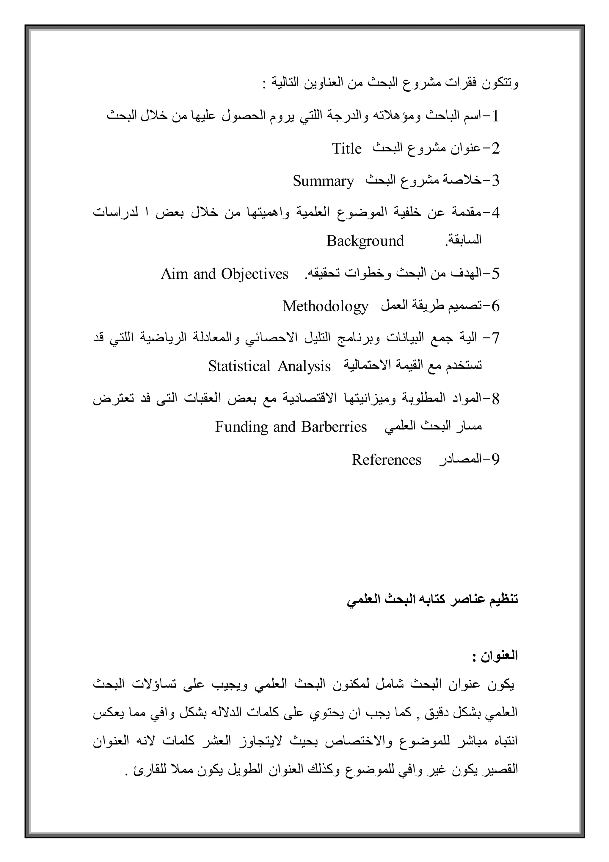 : ‫التالية‬ ‫العناوين‬ ‫من‬ ‫البحث‬ ‫مشروع‬ ‫فقرات‬ ‫وتتكون‬
1
-
‫البحث‬ ‫خالل‬ ‫من‬ ‫عليها‬ ‫الحصول‬ ‫يروم‬ ‫اللتي‬ ‫والدرجة‬ ‫ومؤهالته‬ ‫الباحث‬ ‫اسم‬
2
-
‫البحث‬ ‫مشروع‬ ‫عنوان‬
Title
3
-
‫البحث‬ ‫مشروع‬ ‫خالصة‬
Summary
4
-
‫لدراسات‬ ‫ا‬ ‫بعض‬ ‫خالل‬ ‫من‬ ‫واهميتها‬ ‫العلمية‬ ‫الموضوع‬ ‫خلفية‬ ‫عن‬ ‫مقدمة‬
‫السابقة‬
.
Background
5
-
‫تحقيقه‬ ‫وخطوات‬ ‫البحث‬ ‫من‬ ‫الهدف‬
.
Aim and Objectives
6
-
‫العمل‬ ‫طريقة‬ ‫تصميم‬
Methodology
7
-
‫قد‬ ‫اللتي‬ ‫الرياضية‬ ‫والمعادلة‬ ‫االحصائي‬ ‫التليل‬ ‫وبرنامج‬ ‫البيانات‬ ‫جمع‬ ‫الية‬
‫مع‬ ‫تستخدم‬
‫االحتمالية‬ ‫القيمة‬
Statistical Analysis
8
-
‫وميزانيتها‬ ‫المطلوبة‬ ‫المواد‬
‫تعترض‬ ‫فد‬ ‫التى‬ ‫العقبات‬ ‫بعض‬ ‫مع‬ ‫االقتصادية‬
‫العلمي‬ ‫البحث‬ ‫مسار‬
Funding and Barberries
9
-
‫المصادر‬
References
‫العلمي‬ ‫البحث‬ ‫كتابه‬ ‫عناصر‬ ‫تنظيم‬
‫العنوان‬
:
‫البحث‬ ‫تساؤالت‬ ‫على‬ ‫ويجيب‬ ‫العلمي‬ ‫البحث‬ ‫لمكنون‬ ‫شامل‬ ‫البحث‬ ‫عنوان‬ ‫يكون‬
‫يعكس‬ ‫مما‬ ‫وافي‬ ‫بشكل‬ ‫الدالله‬ ‫كلمات‬ ‫على‬ ‫يحتوي‬ ‫ان‬ ‫يجب‬ ‫كما‬ , ‫دقيق‬ ‫بشكل‬ ‫العلمي‬
‫العنوان‬ ‫النه‬ ‫كلمات‬ ‫العشر‬ ‫اليتجاوز‬ ‫بحيث‬ ‫واالختصاص‬ ‫للموضوع‬ ‫مباشر‬ ‫انتباه‬
‫الط‬ ‫العنوان‬ ‫وكذلك‬ ‫للموضوع‬ ‫وافي‬ ‫غير‬ ‫يكون‬ ‫القصير‬
. ‫للقارئ‬ ‫ممال‬ ‫يكون‬ ‫ويل‬
 