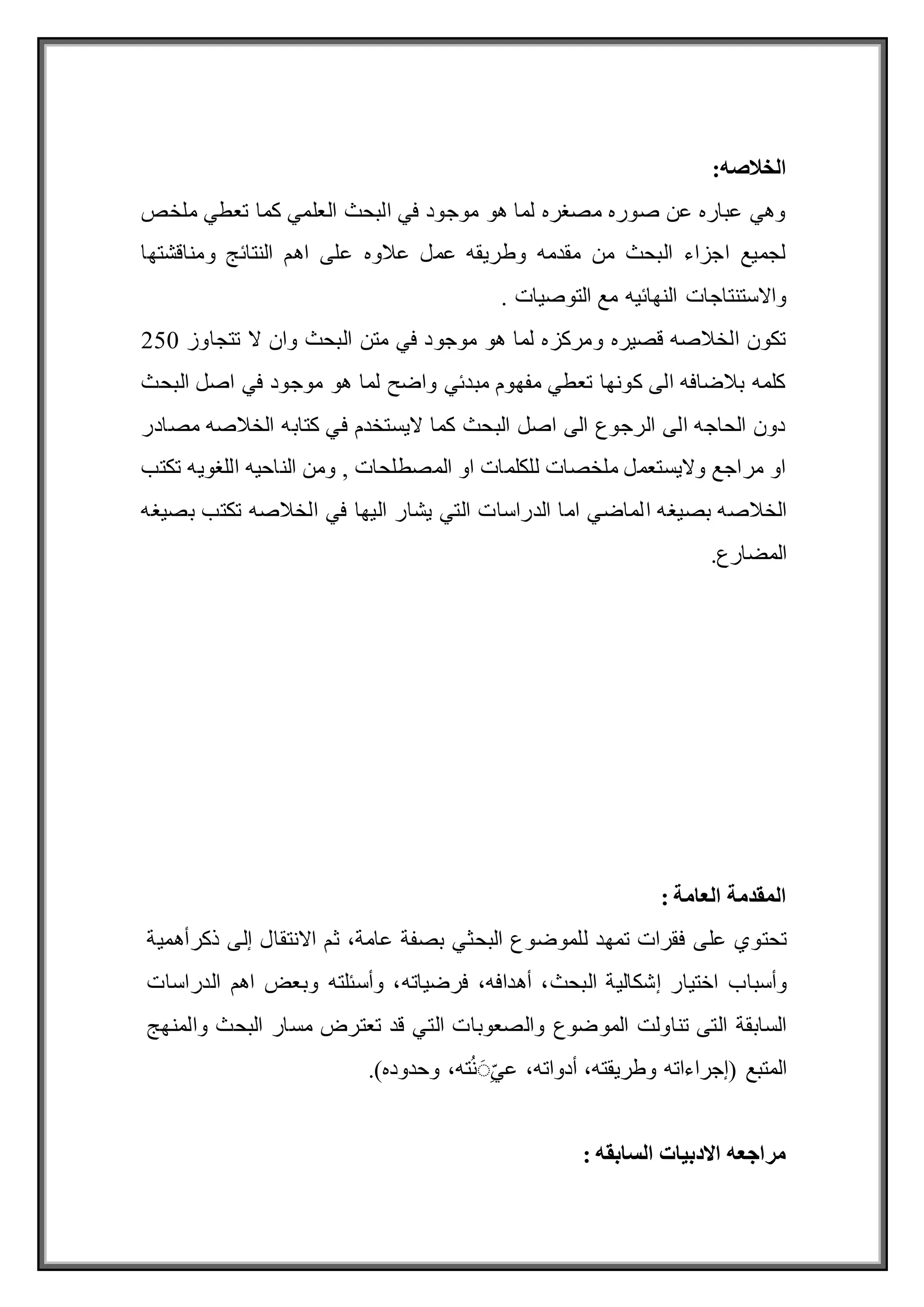 :‫الخالصه‬
‫ملخص‬ ‫تعطي‬ ‫كما‬ ‫العلمي‬ ‫البحث‬ ‫في‬ ‫موجود‬ ‫هو‬ ‫لما‬ ‫مصغره‬ ‫صوره‬ ‫عن‬ ‫عباره‬ ‫وهي‬
‫ومناقشتها‬ ‫النتائج‬ ‫اهم‬ ‫على‬ ‫عالوه‬ ‫عمل‬ ‫وطريقه‬ ‫مقدمه‬ ‫من‬ ‫البحث‬ ‫اجزاء‬ ‫لجميع‬
. ‫التوصيات‬ ‫مع‬ ‫النهائيه‬ ‫واالستنتاجات‬
‫متن‬ ‫في‬ ‫موجود‬ ‫هو‬ ‫لما‬ ‫ومركزه‬ ‫قصيره‬ ‫الخالصه‬ ‫تكون‬
‫تتجاوز‬ ‫ال‬ ‫وان‬ ‫البحث‬
250
‫البحث‬ ‫اصل‬ ‫في‬ ‫موجود‬ ‫هو‬ ‫لما‬ ‫واضح‬ ‫مبدئي‬ ‫مفهوم‬ ‫تعطي‬ ‫كونها‬ ‫الى‬ ‫بالضافه‬ ‫كلمه‬
‫مصادر‬ ‫الخالصه‬ ‫كتابه‬ ‫في‬ ‫اليستخدم‬ ‫كما‬ ‫البحث‬ ‫اصل‬ ‫الى‬ ‫الرجوع‬ ‫الى‬ ‫الحاجه‬ ‫دون‬
‫تكتب‬ ‫اللغويه‬ ‫الناحيه‬ ‫ومن‬ , ‫المصطلحات‬ ‫او‬ ‫للكلمات‬ ‫ملخصات‬ ‫واليستعمل‬ ‫مراجع‬ ‫او‬
‫ا‬ ‫بصيغه‬ ‫الخالصه‬
‫بصيغه‬ ‫تكتب‬ ‫الخالصه‬ ‫في‬ ‫اليها‬ ‫يشار‬ ‫التي‬ ‫الدراسات‬ ‫اما‬ ‫لماضي‬
.‫المضارع‬
‫المقدمة‬
‫العامة‬
:
‫تحتوي‬
‫على‬
‫فقرات‬
‫ت‬
‫ل‬ ‫مهد‬
‫لموضوع‬
‫البحث‬
‫ي‬
‫بصفة‬
،‫عامة‬
‫ثم‬
‫االنتقال‬
‫إلى‬
‫ذكرأهمية‬
‫وأسباب‬
‫اختيار‬
‫إشكالية‬
،‫البحث‬
،‫أهدافه‬
،‫فرضياته‬
‫وأسئلته‬
‫اهم‬ ‫وبعض‬
‫الدراسات‬
‫الموضوع‬ ‫تناولت‬ ‫التى‬ ‫السابقة‬
‫والصعوبات‬
‫التي‬
‫قد‬
‫البحث‬ ‫مسار‬ ‫تعترض‬
‫والمنهج‬
‫المتبع‬
(
‫إجراءاته‬
‫و‬
،‫طريقته‬
،‫أدواته‬
،‫ته‬ُ‫ن‬ِِّ‫ي‬‫ع‬
‫وحدوده‬
)
.
: ‫السابقه‬ ‫االدبيات‬ ‫مراجعه‬
 