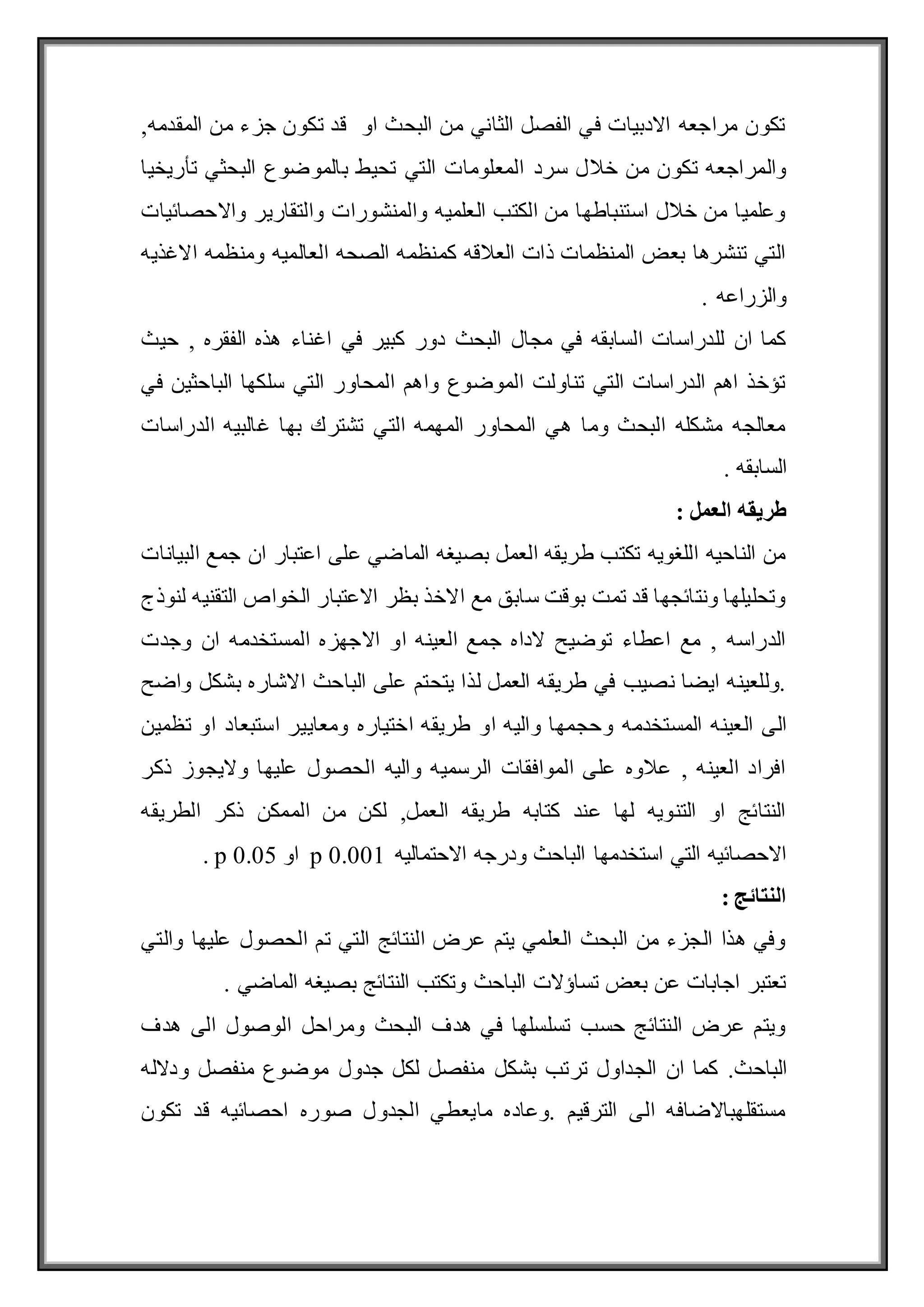 ,‫المقدمه‬ ‫من‬ ‫جزء‬ ‫تكون‬ ‫قد‬ ‫او‬ ‫البحث‬ ‫من‬ ‫الثاني‬ ‫الفصل‬ ‫في‬ ‫االدبيات‬ ‫مراجعه‬ ‫تكون‬
‫سرد‬ ‫خالل‬ ‫من‬ ‫تكون‬ ‫والمراجعه‬
‫تأريخيا‬ ‫البحثي‬ ‫بالموضوع‬ ‫تحيط‬ ‫التي‬ ‫المعلومات‬
‫واالحصائيات‬ ‫والتقارير‬ ‫والمنشورات‬ ‫العلميه‬ ‫الكتب‬ ‫من‬ ‫استنباطها‬ ‫خالل‬ ‫من‬ ‫وعلميا‬
‫االغذيه‬ ‫ومنظمه‬ ‫العالميه‬ ‫الصحه‬ ‫كمنظمه‬ ‫العالقه‬ ‫ذات‬ ‫المنظمات‬ ‫بعض‬ ‫تنشرها‬ ‫التي‬
. ‫والزراعه‬
‫اغ‬ ‫في‬ ‫كبير‬ ‫دور‬ ‫البحث‬ ‫مجال‬ ‫في‬ ‫السابقه‬ ‫للدراسات‬ ‫ان‬ ‫كما‬
‫حيث‬ , ‫الفقره‬ ‫هذه‬ ‫ناء‬
‫في‬ ‫الباحثين‬ ‫سلكها‬ ‫التي‬ ‫المحاور‬ ‫واهم‬ ‫الموضوع‬ ‫تناولت‬ ‫التي‬ ‫الدراسات‬ ‫اهم‬ ‫تؤخذ‬
‫الدراسات‬ ‫غالبيه‬ ‫بها‬ ‫تشترك‬ ‫التي‬ ‫المهمه‬ ‫المحاور‬ ‫هي‬ ‫وما‬ ‫البحث‬ ‫مشكله‬ ‫معالجه‬
. ‫السابقه‬
: ‫العمل‬ ‫طريقه‬
‫ج‬ ‫ان‬ ‫اعتبار‬ ‫على‬ ‫الماضي‬ ‫بصيغه‬ ‫العمل‬ ‫طريقه‬ ‫تكتب‬ ‫اللغويه‬ ‫الناحيه‬ ‫من‬
‫البيانات‬ ‫مع‬
‫لنوذج‬ ‫التقنيه‬ ‫الخواص‬ ‫االعتبار‬ ‫بظر‬ ‫االخذ‬ ‫مع‬ ‫سابق‬ ‫بوقت‬ ‫تمت‬ ‫قد‬ ‫ونتائجها‬ ‫وتحليلها‬
‫وجدت‬ ‫ان‬ ‫المستخدمه‬ ‫االجهزه‬ ‫او‬ ‫العينه‬ ‫جمع‬ ‫الداه‬ ‫توضيح‬ ‫اعطاء‬ ‫مع‬ , ‫الدراسه‬
‫واضح‬ ‫بشكل‬ ‫االشاره‬ ‫الباحث‬ ‫على‬ ‫يتحتم‬ ‫لذا‬ ‫العمل‬ ‫طريقه‬ ‫في‬ ‫نصيب‬ ‫ايضا‬ ‫وللعينه‬.
‫و‬ ‫المستخدمه‬ ‫العينه‬ ‫الى‬
‫تظمين‬ ‫او‬ ‫استبعاد‬ ‫ومعايير‬ ‫اختياره‬ ‫طريقه‬ ‫او‬ ‫واليه‬ ‫حجمها‬
‫ذكر‬ ‫واليجوز‬ ‫عليها‬ ‫الحصول‬ ‫واليه‬ ‫الرسميه‬ ‫الموافقات‬ ‫على‬ ‫عالوه‬ , ‫العينه‬ ‫افراد‬
‫الطريقه‬ ‫ذكر‬ ‫الممكن‬ ‫من‬ ‫لكن‬ ,‫العمل‬ ‫طريقه‬ ‫كتابه‬ ‫عند‬ ‫لها‬ ‫التنويه‬ ‫او‬ ‫النتائج‬
‫االحتماليه‬ ‫ودرجه‬ ‫الباحث‬ ‫استخدمها‬ ‫التي‬ ‫االحصائيه‬
p 0.001
‫او‬
p 0.05
.
: ‫النتائج‬
‫والتي‬ ‫عليها‬ ‫الحصول‬ ‫تم‬ ‫التي‬ ‫النتائج‬ ‫عرض‬ ‫يتم‬ ‫العلمي‬ ‫البحث‬ ‫من‬ ‫الجزء‬ ‫هذا‬ ‫وفي‬
. ‫الماضي‬ ‫بصيغه‬ ‫النتائج‬ ‫وتكتب‬ ‫الباحث‬ ‫تساؤالت‬ ‫بعض‬ ‫عن‬ ‫اجابات‬ ‫تعتبر‬
‫هدف‬ ‫الى‬ ‫الوصول‬ ‫ومراحل‬ ‫البحث‬ ‫هدف‬ ‫في‬ ‫تسلسلها‬ ‫حسب‬ ‫النتائج‬ ‫عرض‬ ‫ويتم‬
‫الباحث‬
‫بش‬ ‫ترتب‬ ‫الجداول‬ ‫ان‬ ‫كما‬ .
‫ودالله‬ ‫منفصل‬ ‫موضوع‬ ‫جدول‬ ‫لكل‬ ‫منفصل‬ ‫كل‬
‫تكون‬ ‫قد‬ ‫احصائيه‬ ‫صوره‬ ‫الجدول‬ ‫مايعطي‬ ‫وعاده‬. ‫الترقيم‬ ‫الى‬ ‫مستقلهباالضافه‬
 