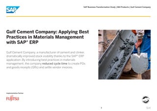 SAP Business Transformation Study | Mill Products | Gulf Cement Company
Implementation Partner
Gulf Cement Company: Applying Best
Practices in Materials Management
with SAP® ERP
Gulf Cement Company, a manufacturer of cement and clinker,
dramatically improved stock visibility thanks to the SAP® ERP
application. By introducing best practices in materials
management, the company reduced cycle time to create POs
and goods receipts (GRs) and settle vendor invoices.
QuitQuit
 