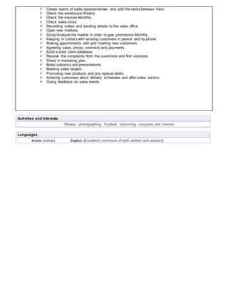  Create teams of sales representatives and split the tasks between them.
 Check the warehouse-Weekly.
 Check the invoices-Monthly.
 Check sales in/out.
 Recording orders and sending details to the sales office.
 Open new markets.
 Study/Analyze the market in order to give promotions-Monthly.
 Keeping in contact with existing customers in person and by phone.
 Making appointments with and meeting new customers.
 Agreeing sales, prices, contracts and payments.
 Build a solid client database.
 Receive the complaints from the customers and find solutions.
 Share in marketing plan.
 Make statistics and presentations.
 Meeting sales targets.
 Promoting new products and any special deals.
 Advising customers about delivery schedules and after-sales service.
 Giving feedback on sales trends.
Activities and Interests
Movies, photographing, Football, swimming, computer and internet.
Languages
Arabic (native) English (Excellent command of both written and spoken).
 