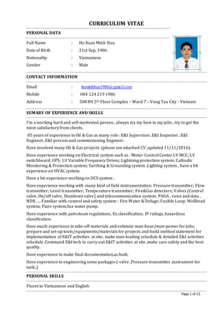 Page 1 of 15
CURRICULUM VITAE
PERSONAL DATA
Full Name : Ho Xuan Minh Huu
Date of Birth : 21st Sep, 1986
Nationality : Vietnamese
Gender : Male
CONTACT INFORMATION
Email : hominhhuu1986@gmail.com
Mobile : 084 124 219 1986
Address : 508 B4 5th Floor Complex – Ward 7 – Vung Tau City - Vietnam
SUMARY OF EXPERIENCE AND SKILLS
I’m a working hard and self-motivated person , always try my best in my jobs , try to get the
most satisfactory from clients.
05 years of experience in Oil & Gas as many role : E&I Supervisor, E&I Inspector , E&I
Engineer, E&I precom and commissioning Engineer.
Have involved many Oil & Gas projects .(please see attached CV ,updated 11/11/2016).
Have experience working on Electrical system such as : Motor Control Center LV MCC; LV
switchboard; UPS; LV Variable Frequency Drives; Lightning protection system; Cathodic
Monitoring & Protection system; Earthing & Grounding system ,Lighting system , have a bit
experience on HVAC system.
Have a bit experience working on DCS system .
Have experience working with many kind of field instrumentation: Pressure transmitter; Flow
transmitter; Level transmitter; Temperature transmitter; Fire&Gas detectors; Valves (Control
valve, On/off valve, Shutdown valve) and telecommunication system: PAGA , voice and data ,
NDB , .. .Familiar with control and safety system : Fire Water & Deluge; Fusible Loop; Wellhead
system; Flare system,Sea water pump.
Have experience with petroleum regulations, Ex classification, IP ratings, hazardous
classification.
Have much experience in take-off materials and estimate man-hour/man-power for jobs;
prepare and set-up tools/equipments/materials for projects and build method statement for
implementation of E&IT activities at site; make man-loading schedule & detailed E&I activities
schedule .Command E&I tech to carry out E&IT activities at site ,make sure safety and the best
quality.
Have experience to make final documentation,as built.
Have experience to engineering some packages ( valve ,Pressure transmitter ,instrument for
tank..)
PERSONAL SKILLS
Fluent in Vietnamese and English
 