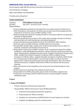 CURRICULUM VITA E : Ho Xuan Minh Huu
Page 2 of 15
Good computer skills (MS Word, Excel, PowerPoint, Navisworks)
Good manpower managing
High responsibility, well adaptability
Friendly and working hard
WORK EXPERIENCE
Company PTSC Offshore Services JSC
Duration Sep, 2014 – present (2 year 2 month)
Responsibilities:
• Prepare bidding documentation and support for procument team for technical issue.
• Take off manhour and manpower for the project, prepare list of tools,equipments and
materials for projects to carry out E&IT activities at site.
• Build work plan and manpower loading schedule in accordance with the overall project
schedule for E&I discipline.
• Research specifications, procedures, ITP, vendor data, drawings of project to develop
work pack, job card, task sheet dossier and method statement.
• Prepare Job Risk Assessment (JRA), Permit to Work (PTW) for E&IT activities.
• Interview and recruit E&I technician and E&I Supervisor for project.
• Develop E&IT detailed daily, weekly and 4 week look ahead plans base on status of
materials manpower and weather forecast report.
• Responsible in supervision all E&IT activities at site: equipment/support/tray-ladder
installation; cable pulling/gland/termination; tubing run/hook-up; perform cable loop
check, tubing leak test; equipment function check; complete Inspection & Testing report
(ITR); complete Sub-System Acceptance Certificate (SSAC); complete System
Acceptance Certificate (SAC); complete Discipline Acceptance Certificate (DAC), Ready
for Commissioning Certificate (RFC) and ensuring to adhere strictly to the latest
Approved for Construction (AFC) project drawings, Specifications, ITP’s, Procedures
and Site Instructions; complete construction works in accordance with the project
schedule.
• After construction works completed ,carry out precom and commisioning for some
systems.
• Redline mark-up on drawings and complete As-built dossier.
• Responsible for the HSES, and quality aspects of the work within assigned areas
• Control the crew change schedule of E&I team base on marine/logistic schedule,
mobilization plan.
Project:
1. Topaz LPS PROJECT.
- Position: Electrical and Instrument Supervisor
- Responsibility: Offshore hook-up for Topaz Wellhead platform
 Prepared tools,equipments,materials ,manpower .
 Prepared plan for offshore activities.
 Installed new instruments and F&G Detector for new compressor and tank
 Installed new lighting system for extension deck
 