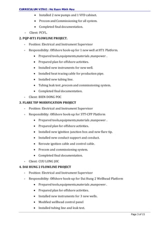 CURRICULUM VITA E : Ho Xuan Minh Huu
Page 3 of 15
 Installed 2 new pumps and 1 VFD cabinet.
 Precom and Commissioning for all system.
 Completed final documentation.
- Client: PCVL.
2. PQP-HT1 FLOWLINE PROJECT.
- Position: Electrical and Instrument Supervisor
- Responsibility: Offshore hook-up for 1 new well at HT1 Platform.
 Prepared tools,equipments,materials ,manpower .
 Prepared plan for offshore activities.
 Installed new instruments for new well.
 Installed heat tracing cable for production pipe.
 Installed new tubing line.
 Tubing leak test ,precom and commissioning system.
 Completed final documentation.
- Client: BIEN DONG POC
3. FLARE TIP MODIFICATION PROJECT
- Position: Electrical and Instrument Supervisor
- Responsibility: Offshore hook-up for STT-CPP Platform
 Prepared tools,equipments,materials ,manpower .
 Prepared plan for offshore activities.
 Installed new iginition junction box and new flare tip.
 Installed new conduct support and conduct.
 Reroute ignition cable and control cable.
 Precom and commissioning system.
 Completed final documentation.
- Client: CUU LONG JOC
4. DAI HUNG 2 FLOWLINE PROJECT
- Position: Electrical and Instrument Supervisor
- Responsibility: Offshore hook-up for Dai Hung 2 Wellhead Platform
 Prepared tools,equipments,materials ,manpower .
 Prepared plan for offshore activities.
 Installed new instruments for 3 new wells.
 Modified wellhead control panel
 Installed tubing line and leak test.
 