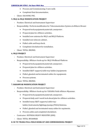 CURRICULUM VITA E : Ho Xuan Minh Huu
Page 4 of 15
 Precom and Commissioning 3 new wells
 Completed final documentation.
- Client: DAI HUNG POC.
5. MLJ1 & MLJ2 MODIFICATION PROJECT
- Position: Electrical and Instrument Supervisor
- Responsibility: Perform modification for Telecomunication System at offshore Brunei
 Prepared tools,equipments,materials ,manpower .
 Prepared plan for offshore activities.
 Installed new antenna for MLJ1 and MLJ2 Platform.
 Installed new telecom cabinet .
 Pulled cable and loop check.
 Completed checksheet for installation.
- Client: TOTAL BRUNEI.
6. MLJ3 PROJECT
- Position: Electrical and Instrument Supervisor
- Responsibility: Offshore hook-up for MLJ3 Wellhead Platform
 Prepared tools,equipments,materials ,manpower .
 Prepared plan for offshore activities.
 Installed E&IT support/cable tray-ladder/equipments
 Pulled ,glanded and terminated cables for equipments
 Precom systems.
- Client: TOTAL BRUNEI.
7. BADAMYAR MODIFICATION PROJECT
- Position: Electrical and Instrument Supervisor
- Responsibility: Offshore hook-up for YADANA Field offshore Myanmar.
 Prepared tools,equipments,materials ,manpower .
 Prepared daily and 4 week look ahead plan for offshore activities.
 Installed many E&IT supports/cable tray-
ladder/instruments/lightings/pumps/PAGA/Antenna.
 Pulled glanded and terminated many cables for equiments.
 Precom cables and completed checksheet.
- Contractor: HUYNDAI HEAVY INDUSTRY (HHI)
- Client: TOTAL MYANMAR
8. SU TU TRANG FULL-FIELD HOOK-UP AND COMMISSIONING PROJECT
 