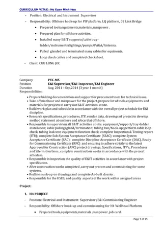 CURRICULUM VITA E : Ho Xuan Minh Huu
Page 5 of 15
- Position: Electrical and Instrument Supervisor
- Responsibility: Offshore hook-up for PIP platform, LQ platform, 02 Link Bridge
 Prepared tools,equipments,materials ,manpower .
 Prepared plan for offshore activities.
 Installed many E&IT supports/cable tray-
ladder/instruments/lightings/pumps/PAGA/Antenna.
 Pulled glanded and terminated many cables for equiments.
 Loop check cables and completed checksheet.
- Client: CUU LONG JOC
_____________________________________________________________________________________________________________
Company PVC-MS
Position E&I Supervisor/E&I Inspector/E&I Engineer
Duration Aug, 2011 – Sep,2014 (3 year 1 month)
Responsibilities:
• Prepare bidding documentation and support for procument team for technical issue.
• Take off manhour and manpower for the project, prepare list of tools,equipments and
materials for projects to carry out E&IT activities at site.
• Build work plan and schedule in accordance with the overall project schedule for E&I
discipline.
• Research specifications, procedures, ITP, vendor data, drawings of project to develop
method statement at onshore and jobcard at offshore.
• Responsible in supervision all E&IT activities at site: equipment/support/tray-ladder
installation; cable pulling/gland/termination; tubing run/hook-up; perform cable loop
check, tubing leak test; equipment function check; complete Inspection & Testing report
(ITR); complete Sub-System Acceptance Certificate (SSAC); complete System
Acceptance Certificate (SAC); complete Discipline Acceptance Certificate (DAC), Ready
for Commissioning Certificate (RFC) and ensuring to adhere strictly to the latest
Approved for Construction (AFC) project drawings, Specifications, ITP’s, Procedures
and Site Instructions; complete construction works in accordance with the project
schedule.
• Responsible in inspection the quality of E&IT activities in accordance with project
specification.
• After construction works completed ,carry out precom and commisioning for some
systems.
• Redline mark-up on drawings and complete As-built dossier.
• Responsible for the HSES, and quality aspects of the work within assigned areas
Project:
1. H4 PROJECT
- Position: Electrical and Instrument Supervisor/E&I Commisioning Engineer
- Responsibility: Offshore hook-up and commissioning for H4 Wellhead Platform
 Prepared tools,equipments,materials ,manpower ,job card.
 
