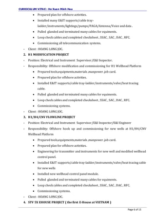 CURRICULUM VITA E : Ho Xuan Minh Huu
Page 6 of 15
 Prepared plan for offshore activities.
 Installed many E&IT supports/cable tray-
ladder/instruments/lightings/pumps/PAGA/Antenna/Voice and data .
 Pulled glanded and terminated many cables for equiments.
 Loop check cables and completed checksheet , SSAC , SAC , DAC , RFC.
 Commissioning all telecommunication systems.
- Client : HOANG LONG JOC.
2. H1 MODIFICATION PROJECT
- Position: Electrical and Instrument Supervisor/E&I Inspector.
- Responsibility: Offshore modification and commissioning for H1 Wellhead Platform
 Prepared tools,equipments,materials ,manpower ,job card.
 Prepared plan for offshore activities.
 Installed E&IT supports/cable tray-ladder/instruments/valve/heat tracing
cable.
 Pulled glanded and terminated many cables for equiments.
 Loop check cables and completed checksheet , SSAC , SAC , DAC , RFC.
 Commissioning systems.
- Client : HOANG LONG JOC.
3. H1/H4/CNV FLOWLINE PROJECT
- Position: Electrical and Instrument Supervisor/E&I Inspector/E&I Engineer
- Responsibility: Offshore hook up and commissioning for new wells at H1/H4/CNV
Wellhead Platform
 Prepared tools,equipments,materials ,manpower ,job card.
 Prepared plan for offshore activities.
 Engineering for transmitter and instruments for new well and modified wellhead
control panel.
 Installed E&IT supports/cable tray-ladder/instruments/valve/heat tracing cable
for new wells
 Installed new wellhead control panel module.
 Pulled glanded and terminated many cables for equiments.
 Loop check cables and completed checksheet , SSAC , SAC , DAC , RFC.
 Commissioning systems.
- Client : HOANG LONG JOC.
4. STV 5X EHOUSE PROJECT ( the first E-House at VIETNAM )
 