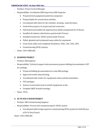CURRICULUM VITA E : Ho Xuan Minh Huu
Page 7 of 15
- Position: Project Control Manager
- Responsibility: Coordinator/E&I Supervisor/E&I Inspector
 Prepared tools,equipments,materials ,manpower
 Prepared plan for construction activities.
 Coordinated with client for the schedule , drawing , material status.
 Control the progress of project and sub contractor.
 Fabricated and installed all supports/tray-ladder/equipments for E-House.
 Installed all cabinets ,distribution panels inside E house.
 Installed transformer ,HVAC system inside E house.
 Pulled glanded and terminated many cables for equiments.
 Loop check cables and completed checksheet , SSAC , SAC , DAC , RFC.
 Commissioning HVAC systems.
- Client : CUU LONG JOC.
5. DIAMOND PROJECT
- Position: E&I Engineer
- Responsibility: Technical support and assessment ,prepare bidding documentation ,FAT
for package.
 Prepared bidding documentation for some E&I package.
 Approved vendor data/drawing.
 Coordinated with vendor for equipments status and documentation.
 FAT packages.
 Instruct construction team to install equipments at site.
 Complete E&IT As built drawings.
- Client : PCVL.
6. SU TU NAU E HOUSE PROJECT
- Position: E&I Commissioning Engineer
- Responsibility: Precom and commissioning for HVAC system.
 Coordinated with foreign expert to commissioning HVAC system for both Ehouse
of Su Tu Nau Project.
Client : CUU LONG JOC.
 