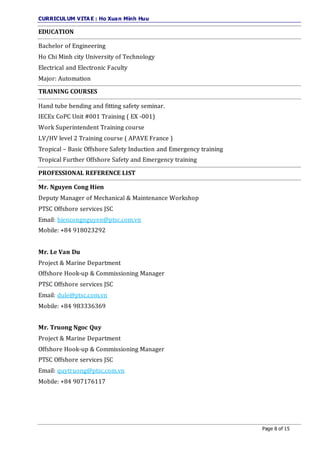CURRICULUM VITA E : Ho Xuan Minh Huu
Page 8 of 15
EDUCATION
Bachelor of Engineering
Ho Chi Minh city University of Technology
Electrical and Electronic Faculty
Major: Automation
TRAINING COURSES
Hand tube bending and fitting safety seminar.
IECEx CoPC Unit #001 Training ( EX -001)
Work Superintendent Training course
LV/HV level 2 Training course ( APAVE France )
Tropical – Basic Offshore Safety Induction and Emergency training
Tropical Further Offshore Safety and Emergency training
PROFESSIONAL REFERENCE LIST
Mr. Nguyen Cong Hien
Deputy Manager of Mechanical & Maintenance Workshop
PTSC Offshore services JSC
Email: hiencongnguyen@ptsc.com.vn
Mobile: +84 918023292
Mr. Le Van Du
Project & Marine Department
Offshore Hook-up & Commissioning Manager
PTSC Offshore services JSC
Email: dule@ptsc.com.vn
Mobile: +84 983336369
Mr. Truong Ngoc Quy
Project & Marine Department
Offshore Hook-up & Commissioning Manager
PTSC Offshore services JSC
Email: quytruong@ptsc.com.vn
Mobile: +84 907176117
 