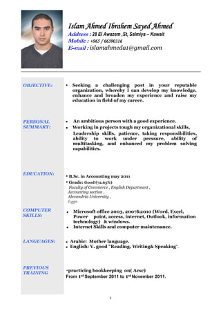 1
OBJECTIVE:
PERSONAL
SUMMARY:
EDUCATION:
COMPUTER
SKILLS:
LANGUAGES:
PREVIOUS
TRAINING
 Seeking a challenging post in your reputable
organization, whereby I can develop my knowledge,
enhance and broaden my experience and raise my
education in field of my career.
 An ambitious person with a good experience.
 Working in projects tough my organizational skills,
Leadership skills, patience, taking responsibilities,
ability to work under pressure, ability of
multitasking, and enhanced my problem solving
capabilities.
▪ B.Sc. in Accounting may 2011
▪ Grade: Good (72.65%)
Faculty of Commerce , English Department ,
Accounting section ,
Alexandria University ,
Egypt.
 Microsoft office 2003, 2007&2010 (Word, Excel,
Power point, access, internet, Outlook, information
technology) & windows.
 Internet Skills and computer maintenance.
 Arabic: Mother language.
 English: V. good "Reading, Writing& Speaking".
▪practicing bookkeeping on( Acsc)
From 1st September 2011 to 1st November 2011.
Islam Ahmed Ibrahem Sayed Ahmed
Address : 28 El Awazem ,St, Salmiya – Kuwait
Mobile : +965 / 66390316
E‫ــ‬mail : islamahmeda1@gmail.com
 
