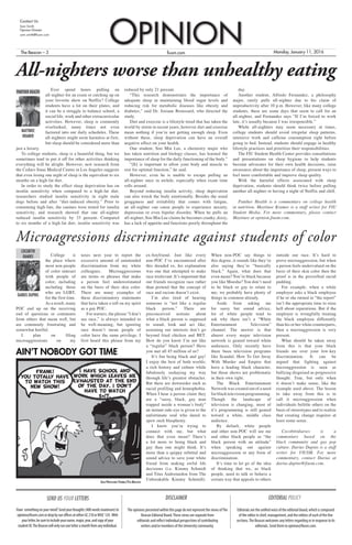 fiusm.comThe Beacon – 3 Monday, January 11, 2016
Contact Us
Sam Smith
Opinion Director
sam.smith@fiusm.com
OPINION
The opinions presented within this page do not represent the views ofThe
Beacon Editorial Board.These views are separate from
editorials and reflect individual perspectives of contributing
writers and/or members of the University community.
Editorials are the unified voice of the editorial board, which is composed
of the editor in chief, management, and the editors of each of the five
sections.The Beacon welcomes any letters regarding or in response to its
editorials. Send them to opinion@fiusm.com.
SEND US YOUR LETTERS
Have somethingonyourmind?Sendyourthoughts(400wordsmaximum)to
opinion@fiusm.comordropbyourofficesateitherGC210orWUC124. With
yourletter,besuretoincludeyourname,major,year,andcopyofyour
studentID.TheBeaconwillonlyrunoneletteramonthfromanyindividual.
DISCLAIMER EDITORIAL POLICY
Ever spend hours pulling an
all-nighter for an exam or catching up on
your favorite show on Netflix? College
students have a lot on their plates, and
it can be a struggle to balance school, a
social life, work and other extracurricular
activities. However, sleep is commonly
overlooked, many times not even
factored into our daily schedules. These
all-nighters might seem harmless at first,
but sleep should be considered more than
just a luxury.
To college students, sleep is a beautiful thing, but we
sometimes tend to put it off for other activities thinking
everything will be alright. However, new research from
the Cedars-Sinai Medical Center in Los Angeles suggests
that even losing one night of sleep is the equivalent to six
months on a high-fat diet.
In order to study the effect sleep deprivation has on
insulin sensitivity when compared to a high-fat diet,
researchers studied insulin sensitivity in eight male
dogs before and after “diet-induced obesity.” Prior to
consuming high-fats, the canines were tested for insulin
sensitivity, and research showed that one all-nighter
reduced insulin sensitivity by 33 percent. Compared
to six months of a high-fat diet, insulin sensitivity was
reduced by only 21 percent.
“This research demonstrates the importance of
adequate sleep in maintaining blood sugar levels and
reducing risk for metabolic diseases like obesity and
diabetes,” said Dr. Josiane Broussard, who directed the
study.
Diet and exercise is a lifestyle trend that has taken the
world by storm in recent years, however diet and exercise
mean nothing if you’re not getting enough sleep. Even
without these, sleep deprivation can have an overall
negative effect on your health.
One student, Soo Min Lee, a chemistry major who
has taken nutrition and biology classes, has learned the
importance of sleep for the daily functioning of the body.”
“[It] is important to allow your body and muscle to
rest for optimal function,” he said.
However, even he is unable to escape pulling an
all-nighter once in awhile, especially when exam time
rolls around.
Beyond reducing insulin activity, sleep deprivation
can also wreck the body emotionally. Besides the usual
grogginess and irritability that comes with fatigue,
an all-nighter can cause people to experience anxiety,
depression or even bipolar disorder. When he pulls an
all-nighter, Soo Min Lee claims he becomes cranky, dizzy,
has a lack of appetite and functions poorly throughout the
day.
Another student, Alfredo Fernandez, a philosophy
major, rarely pulls all-nighter due to his claim of
unproductivity after 10 p.m. However, like many college
students, there are some days that seem to call for an
all-nighter, and Fernandez says “If I’m forced to work
late, it’s usually because I was irresponsible.”
While all-nighters may seem necessary at times,
college students should avoid irregular sleep patterns,
intensive work and caffeine consumption right before
going to bed. Instead, students should engage in healthy
lifestyle practices and prioritize their responsibilities.
The FIU Student Health Center provides consultations
and presentations on sleep hygiene to help students
become advocates for their own health decisions, raise
awareness about the importance of sleep, present ways to
feel more comfortable and improve sleep quality.
With the harmful effects associated with sleep
deprivation, students should think twice before pulling
another all-nighter or having a night of Netflix and chill.
Panther Health is a commentary on college health
in nutrition. Maytinee Kramer is a staff writer for FIU
Student Media. For more commentary, please contact
Maytinee at opinion.fiusm.com.
All-nighters worse than unhealthy eating
Sam Pritchard-Torres/The Beacon
AIN’T NOBODY GOT TIME
College is
the place where
most non-people
of color interact
with people of
color, including
including those
who are LGBT,
for the first time.
As a result, many
POC end up on the receiving
end of questions or comments
from others that mean well, but
are commonly frustrating and
somewhat hurtful.
I plan on filing
microaggressions on my
taxes next year to report the
excessive amount of unintended
discrimination from my white
colleagues. Microaggressions
are terms or phrases that make
a person feel underestimated
on the basis of their skin color.
There are many examples of
these discriminatory statements
that have taken a toll on my spirit
as a gay POC.
For starters, the phrase “I don’t
see race,” is always intended to
be well-meaning, but ignoring
race doesn’t mean people of
color have the same privilege. I
first heard this phrase from my
ex-boyfriend. Just like every
non-POC I’ve encountered after
this dreaded ex, his explanation
was one that attempted to make
race irrelevant. It’s important that
our friends recognize race rather
than pretend that the concept of
race and racism doesn’t exist.
I’m also tired of hearing
someone is “not like a regular
black person.” There are
preconceived notions about
what a black person is supposed
to sound, look and act like;
assuming our interests don’t go
beyond fried chicken and BET.
How do you know I’m not like
a “regular” black person? Have
you met all 45 million of us?
It’s fun being black and gay!
I enjoy the best of both worlds;
a rich history and culture while
fabulously sashaying my way
through life’s greatest obstacles.
But there are downsides such as
racial profiling and homophobia.
When I hear a person claim they
are a “sassy, black, gay man
trapped inside a woman’s body”
an instant side-eye is given to the
unfortunate soul who dared to
spew such blasphemy.
I know you’re trying to
connect with me, but what
does that even mean? There’s
a lot more to being black and
gay than one might think. It’s
more than a quippy rebuttal and
sound advice to save your white
friend from making awful life
decisions (i.e. Kimmy Schmidt
and Titus Andromedon from The
Unbreakable Kimmy Schmidt).
When non-POC say things to
this degree, it sounds like they’re
also saying they’re “basically
black.” Again, what does that
even mean? You’re black because
you like Moesha? You don’t need
to be black or gay to relate to
me; we probably have plenty of
things in common already.
Aside from asking me
for sassy but sound advice,
lot of white people tend to
ask why there isn’t a “White
Entertainment Television”
channel. The answer is that
almost every major television
network is geared toward white
audiences. Only recently have
there been television programs
like Scandal, How To Get Away
With Murder and Empire that
have a leading black character,
but those shows are problematic
in their own right.
The Black Entertainment
Network was created out of a need
forblacktelevisionprogramming.
Though the landscape of
television is changing, most of
it’s programming is still geared
toward a white, middle class
audience.
By default, white people
and other non-POC will see me
and other black people as “the
black person with an attitude”
when speaking out against
microaggression or any form of
discrimination.
It’s time to let go of the idea
of thinking that we, as black
people, need to talk or behave a
certain way that appeals to others
outside our race. It’s hard to
prove microaggression, but when
a person feels undervalued on the
basis of their skin color then the
proof is in the proverbial racial
pudding.
For example, when a white
employer asks a black employee
if he or she turned in “the report”
isn’t the appropriate time to raise
hell about reparations. But if the
employer is wrongfully treating
the black employee differently
than his or her white counterparts,
then a microaggression is very
present.
What should be taken away
from this is that your black
friends are over your low-key
discrimination. It can be
argued that fighting against
microaggression is seen as
bullying disguised as progressive
thought. True, but only when
it doesn’t make sense, like the
example used above. The lesson
to take away from this is to
call it microaggression when
individuals belittle others on the
basis of stereotypes and to realize
that creating change requires at
least some sense.
Cocobttrdiaries is a
commentary based on the
black community and gay pop
culture. Darius Dupins is a staff
writer for FIUSM. For more
commentary, contact Darius at
darius.dupins@fiusm.com.
Microagressions discriminate against students of color
PANTHER HEALTH
MAYTINEE
KRAMER
COCOBTTR
DIARIES
DARIUS DUPINS
 