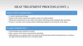 HEAT TREATMENT PROCESS (CONT..)
INDUCTION HARDENING :-
• A surface hardening technique.
• Surface of the metal is heated very quickly, using a no-contact method.
• Martensitic transformation at the surface, leaving the underlying metal unchanged after quenching.
• Creates a very hard, wear resistant surface maintaining toughness in the majority of the object.
FLAME HARDENING :-
• Used to harden only a portion of a metal.
• Only a portion of the metal is heated before quenching.
• Often produces an extremely brittle zone between the heated metal and the unheated metal, as cooling at
the edge of this heat affected zone is extremely rapid.
 
