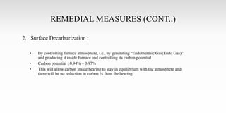 REMEDIAL MEASURES (CONT..)
2. Surface Decarburization :
• By controlling furnace atmosphere, i.e., by generating “Endothermic Gas(Endo Gas)”
and producing it inside furnace and controlling its carbon potential.
• Carbon potential : 0.94% – 0.97%
• This will allow carbon inside bearing to stay in equilibrium with the atmosphere and
there will be no reduction in carbon % from the bearing.
 