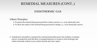 REMEDIAL MEASURES (CONT..)
ENDOTHERMIC GAS
Basic Principles:
 To protect the material being processed from surface reaction; i.e., to be chemically inert.
 To allow the surface of the material being processed to change; i.e., to be chemically reactive.
 Endothermic atmosphere is prepared by reacting hydrocarbon gases like methane or propane
and air, in proportion such that there is enough proportion of oxygen to form hydrogen and
carbon monoxide without excess carbon dioxide and water vapors.
 
