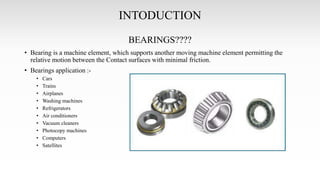 INTODUCTION
BEARINGS????
• Bearing is a machine element, which supports another moving machine element permitting the
relative motion between the Contact surfaces with minimal friction.
• Bearings application :-
• Cars
• Trains
• Airplanes
• Washing machines
• Refrigerators
• Air conditioners
• Vacuum cleaners
• Photocopy machines
• Computers
• Satellites
 