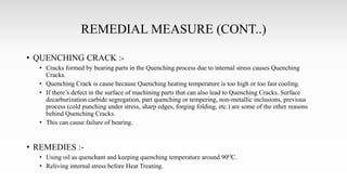 REMEDIAL MEASURE (CONT..)
• QUENCHING CRACK :-
• Cracks formed by bearing parts in the Quenching process due to internal stress causes Quenching
Cracks.
• Quenching Crack is cause because Quenching heating temperature is too high or too fast cooling.
• If there’s defect in the surface of machining parts that can also lead to Quenching Cracks. Surface
decarburization carbide segregation, part quenching or tempering, non-metallic inclusions, previous
process (cold punching under stress, sharp edges, forging folding, etc.) are some of the other reasons
behind Quenching Cracks.
• This can cause failure of bearing.
• REMEDIES :-
• Using oil as quenchant and keeping quenching temperature around 90OC.
• Reliving internal stress before Heat Treating.
 