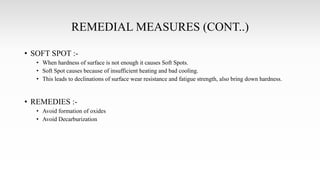 REMEDIAL MEASURES (CONT..)
• SOFT SPOT :-
• When hardness of surface is not enough it causes Soft Spots.
• Soft Spot causes because of insufficient heating and bad cooling.
• This leads to declinations of surface wear resistance and fatigue strength, also bring down hardness.
• REMEDIES :-
• Avoid formation of oxides
• Avoid Decarburization
 